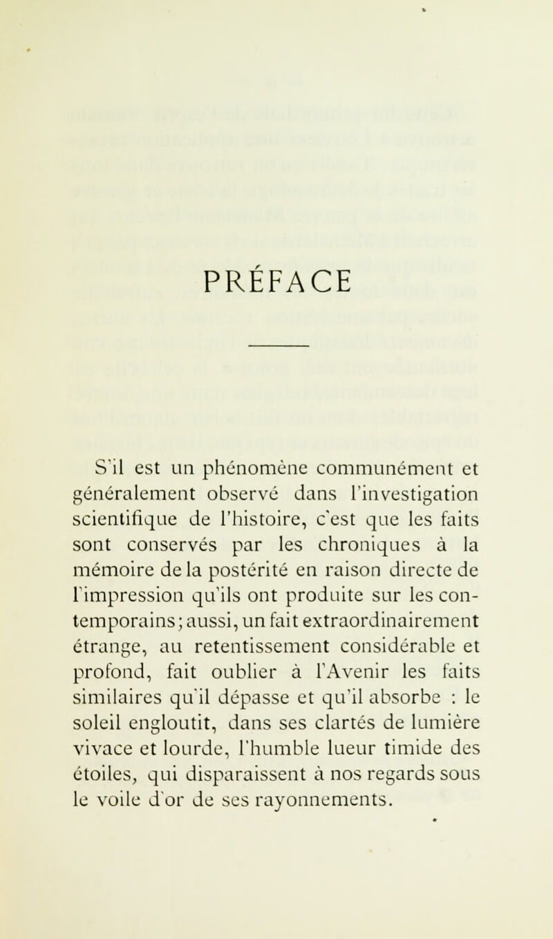 PREFACE S'il est un phénomène communément et généralement observé dans l'investigation scientifique de l'histoire, c'est que les faits sont conservés par les chroniques à la mémoire de la postérité en raison directe de l'impression qu'ils ont produite sur les con- temporains; aussi, un fait extraordinairement étrange, au retentissement considérable et profond, fait oublier à l'Avenir les faits similaires qu'il dépasse et qu'il absorbe : le soleil engloutit, dans ses clartés de lumière vivace et lourde, l'humble lueur timide des étoiles, qui disparaissent à nos regards sous le voile d'or de ses rayonnements.