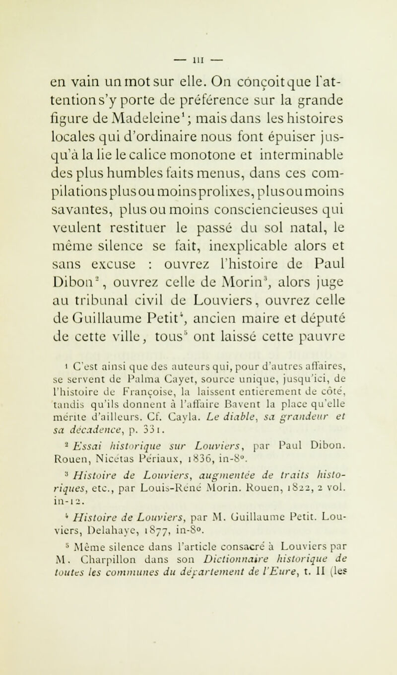 en vain un mot sur elle. On conçoit que l'at- tention s'y porte de préférence sur la grande figure de Madeleine1; mais dans les histoires locales qui d'ordinaire nous font épuiser jus- qu'à la lie le calice monotone et interminable des plus humbles faits menus, dans ces com- pilations plus ou moins prolixes, plusou moins savantes, plus ou moins consciencieuses qui veulent restituer le passé du sol natal, le même silence se fait, inexplicable alors et sans excuse : ouvrez l'histoire de Paul Dibon2, ouvrez celle de Morin', alors juge au tribunal civil de Louviers, ouvrez celle de Guillaume Petit4, ancien maire et député de cette ville, tous ont laissé cette pauvre i C'est ainsi que des auteurs qui, pour d'autres affaires, se servent de Palma Cayet, source unique, jusqu'ici, de l'histoire de Françoise, la laissent entièrement de côté, tandis qu'ils donnent à l'affaire Bavent la place qu'elle mérite d'ailleurs. Cf. Cayla. Le diable, sa grandeur et sa décadence, p. 33 i. 2 Essai historique sur Louviers, par Paul Dibon. Rouen, Nicetas Périaux, i836, in-8°. 3 Histoire de Louviers, augmentée de traits histo- riques, etc., par Louis-René Morin. Rouen, 1S22, 2 vol. in-i2. 4 Histoire de Louviers, par M. Guillaume Petit. Lou- viers, Delahayc, 1877, in-8°. 3 Même silence dans l'article consacré à Louviers par M. Charpillon dans son Dictionnaire historique de toutes les communes du département de l'Eure, t. II (le?