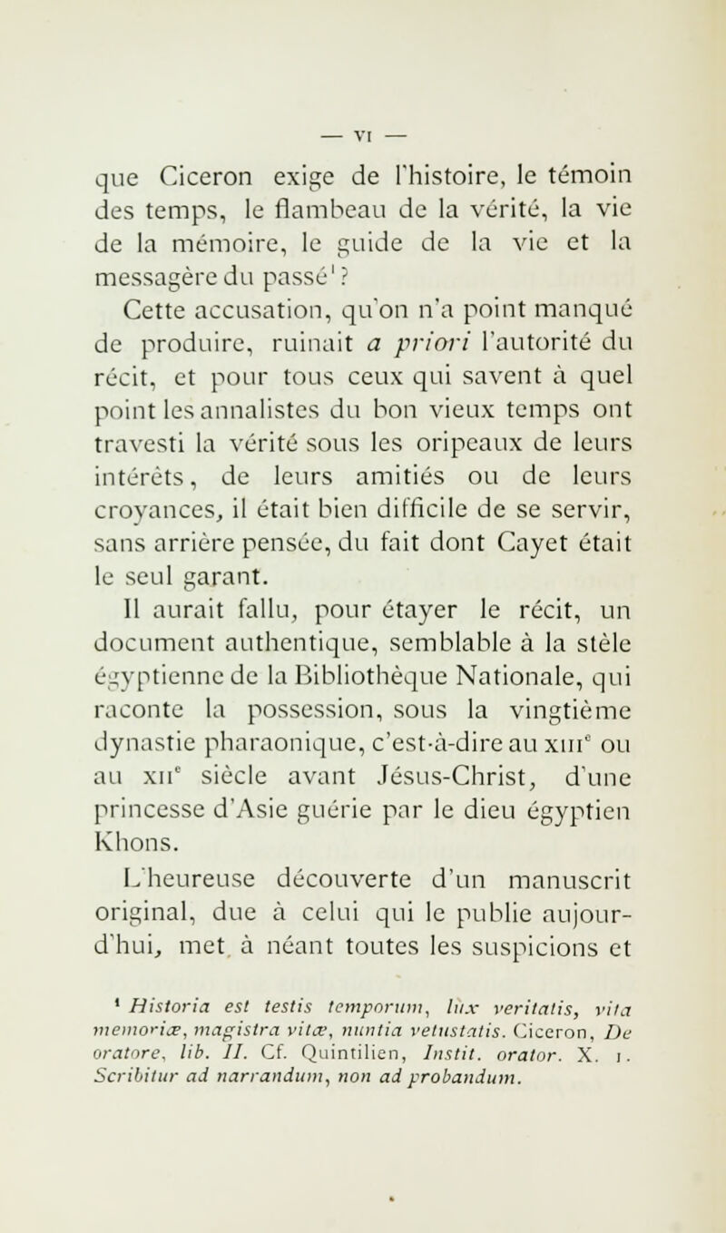 que Ciceron exige de l'histoire, le témoin des temps, le flambeau de la vérité, la vie de la mémoire, le guide de la vie et la messagère du passé'? Cette accusation, qu'on n'a point manqué de produire, ruinait a priori l'autorité du récit, et pour tous ceux qui savent à quel point les annalistes du bon vieux temps ont travesti la vérité sous les oripeaux de leurs intérêts, de leurs amitiés ou de leurs croyances, il était bien difficile de se servir, sans arrière pensée, du fait dont Cayet était le seul garant. Il aurait fallu, pour étayer le récit, un document authentique, semblable à la stèle égyptienne de la Bibliothèque Nationale, qui raconte la possession, sous la vingtième dynastie pharaonique, c'est-à-dire au xina ou au xuc siècle avant Jésus-Christ, d'une princesse d'Asie guérie par le dieu égyptien Khons. L'heureuse découverte d'un manuscrit original, due à celui qui le publie aujour- d'hui, met à néant toutes les suspicions et 1 Historia est testis temporum, lux veritatis, vita memoritr, magisira vitee, nuntia vetustatis. Ciceron, Du oratoru, lib. II. Cf. Quintilien, Instit. orator. X. i. Scribitur ad narrandum, non ad probandum.