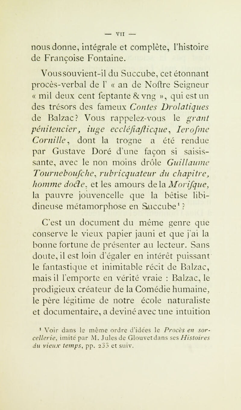 nous donne, intégrale et complète, l'histoire de Françoise Fontaine. Voussouvient-il du Succube, cet étonnant procès-verbal de V « an de Noftre Seigneur « mil deux cent feptanté&vng », qui est un des trésors des fameux Contes Drolatiques de Balzac? Vous rappelez-vous le grant pénitencier, iuge eccléjîa/licque, 1er o fine Cornille, dont la trogne a été rendue par Gustave Doré d'une façon si saisis- sante, avec le non moins drôle Guillaume Tournebou/che, rubricquateur du chapitre, homme docle. et les amours de la Morifque, la pauvre jouvencelle que la bêtise libi- dineuse métamorphose en Succube1 ? C'est un document du même genre que conserve le vieux papier jauni et que j'ai la bonne fortune de présenter au lecteur. Sans doute, il est loin d'égaler en intérêt puissant le fantastique et inimitable récit de Balzac, mais il l'emporte en vérité vraie : Balzac, le prodigieux créateur de la Comédie humaine, le père légitime de notre école naturaliste et documentaire, a deviné avec une intuition 1 Voir dans le même ordre d'idées le Procès en sor- cellerie, imité par M. Jules de Glouvetdans ses Histoires du vieux temps, pp. 233 et suiv.