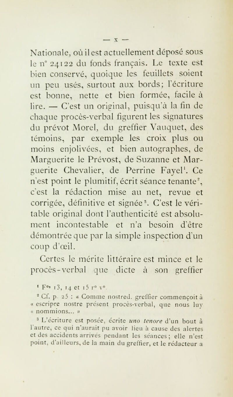 Nationale, où il est actuellement déposé sous le n° 24122 du fonds français. Le texte est bien conservé, quoique les feuillets soient un peu usés, surtout aux bords; l'écriture est bonne, nette et bien formée, facile à lire. — C'est un original, puisqu'il la fin de chaque procès-verbal figurent les signatures du prévôt Morelj du greffier Vauquet, des témoins, par exemple les croix plus ou moins enjolivées, et bien autographes, de Marguerite le Prévost, de Suzanne et Mar- guerite Chevalier, de Perrine Fayel1. Ce n'est point le plumitif, écrit séance tenante5, c'est la rédaction mise au net, revue et corrigée, définitive et signée'. C'est le véri- table original dont l'authenticité est absolu- ment incontestable et n'a besoin d'être démontrée que par la simple inspection d'un coup d'œil. Certes le mérite littéraire est mince et le procès-verbal que dicte à son greffier 1 F0' i3, 14 et r5 r° v° 2 Cf. p 23 : (( Comme nostred. greffier commençoit à « escripre nostre présent procès-verbal, que nous luv « nommions... » 3 L'écriture est posée, écrite uiw tenore d'un bout à l'autre, ce qui n'aurait pu avoir lieu h cause des alertes et des accidents arrives pendant les séances; elle n'est point, d'ailleurs, de la main du greffier, et le rédacteur a