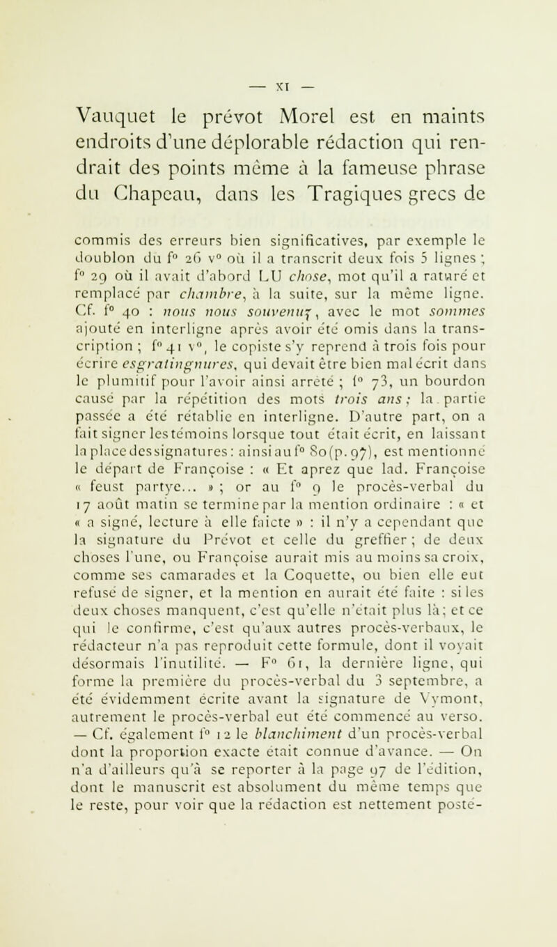 Vauquet le prévôt Morel est en maints endroits d'une déplorable rédaction qui ren- drait des points même à la fameuse phrase du Chapeau, dans les Tragiques grecs de commis des erreurs bien significatives, par exemple le doublon du f° 2(i v° où il a transcrit deux fois 5 lignes ; f° 29 où il avait d'abord LU chose, mot qu'il a rature et remplacé par chambre, à la suite, sur la même ligne. Cf. 1° 40 : nous nous souvenu^, avec le mot sommes ajouté en interligne après avoir été omis dans la trans- cription ; f4i v, le copiste s'y reprend à trois fois pour écrire esgratingnures, qui devait être bien mal écrit dans le plumitif pour l'avoir ainsi arrête ; ( y3, un bourdon causé par la répétition des mots trois ans; la partie- passée a été rétablie en interligne. D'autre part, on a l'ait signer lestémoins lorsque tout était écrit, en laissant la place des signatures : ainsi au f° So(p. 97), est mentionne le départ de Françoise : « Et aprez que lad. Françoise « feust partyc... » ; or au f° 9 le procès-verbal du 17 août matin se termine par la mention ordinaire : « et « a signé, lecture à elle faicte » : il n'y a cependant que la signature du Prévôt et celle du greffier; de deux choses l'une, ou Françoise aurait mis au moins sa croix, comme ses camarades et la Coquette, ou bien elle eut refuse de signer, et la mention en aurait été faite : si les deux choses manquent, c'est qu'elle n'était plus là; et ce qui le confirme, c'est qu'aux autres procès-verbaux, le rédacteur n'a pas reproduit cette formule, dont il voyait désormais l'inutilité. — F° 61, la dernière ligne, qui forme la première du procès-verbal du 3 septembre, a été évidemment écrite avant la signature de Yymont, autrement le procès-verbal eut été commencé au verso. — Cf. également f° 12 le blanchiment d'un procès-verbal dont la proportion exacte était connue d'avance. — On n'a d'ailleurs qu'à se reporter à la page 97 de l'édition, dont le manuscrit est absolument du même temps que le reste, pour voir que la rédaction est nettement posté-