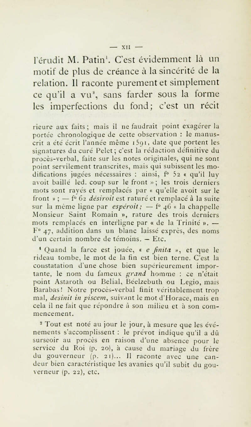 l'érudit M. Patin1. C'est évidemment là un motif de plus de créance à la sincérité de la relation. 11 raconte purement et simplement ce qu'il a vu1, sans farder sous la forme les imperfections du fond; c'est un récit rieure aux faits ; mais il ne faudrait point exagérer la portée chronologique de cette observation : le manus- crit a été écrit l'année même i5qi. date que portent les signatures du curé Pelet ; c'est la rédaction définitive du procès-verbal, faite sur les notes originales, qui ne sont point servilement transcrites, mais qui subissent les mo- difications jugées nécessaires : ainsi, f° 52 « qu'il luy avoit baillé led. coup sur le front » ; les trois derniers mots sont rayés et remplacés par « qu'elle avoit sur le front » ; — f° 61 désiroit est raturé et remplacé à la suite sur la même ligne par espéroit ; — f° 46 0 la chappelle Monsieur Saint Romain », rature des trois derniers mots remplacés en interligne par a de la Trinité ». — F0 47, addition dans un blanc laissé exprès, des noms d'un certain nombre de témoins. — Etc. ' Quand la farce est jouée, « e finit* », et que le rideau tombe, le mot de la fin est bien terne. C'est la constatation d'une chose bien supérieurement impor- tante, le nom du fameux grand homme : ce n'était point Astaioth ou Belial, Béelzebuth ou Legio, mais Barabas! Notre procès-verbal finit véritablement trop mal, desinit in piscem, suivant le mot d'Horace, mais en cela il ne fait que répondre à son milieu et à son com- mencement. 2 Tout est noté au jour le jour, à mesure que les évé- nements s'accomplissent : le prévôt indique qu'il a dû surseoir au procès en raison d'une absence pour le service du Roi (p. 20), à cause du mariage du frère du gouverneur (p. 21)... 11 raconte avec une can- deur bien caractéristique les avanies qu'il subit du gou- verneur (p. 22), etc.