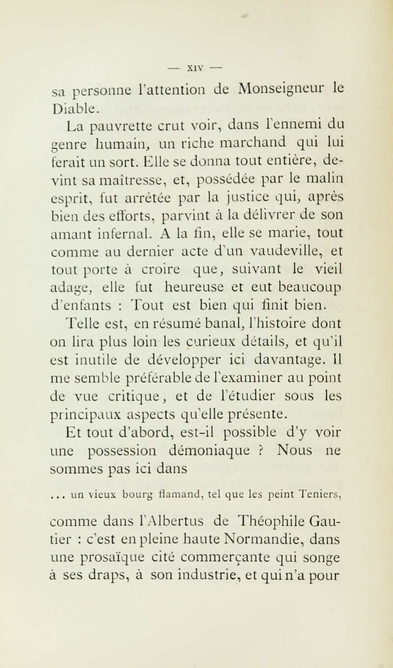 sa personne l'attention de Monseigneur le Diable. La pauvrette crut voir, dans l'ennemi du genre humain, un riche marchand qui lui ferait un sort. Elle se donna tout entière, de- vint sa maîtresse, et, possédée par le malin esprit, lut arrêtée par la justice qui, après bien des efforts, parvint à la délivrer de son amant infernal. A la lin, elle se marie, tout comme au dernier acte d'un vaudeville, et tout porte à croire que, suivant le vieil adage, elle fut heureuse et eut beaucoup d'enfants : Tout est bien qui finit bien. Telle est, en résumé banal, l'histoire dont on lira plus loin les curieux détails, et qu'il est inutile de développer ici davantage. 11 me semble préférable de l'examiner au point de vue critique, et de l'étudier sous les principaux aspects qu'elle présente. Et tout d'abord, est-il possible d'y voir une possession démoniaque ? Nous ne sommes pas ici dans ... un \icux bourg flamand, tel que les peint Teniers, comme dans l'Albertus de Théophile Gau- tier : c'est en pleine haute Normandie, dans une prosaïque cité commerçante qui songe à ses draps, à son industrie, et qui n'a pour