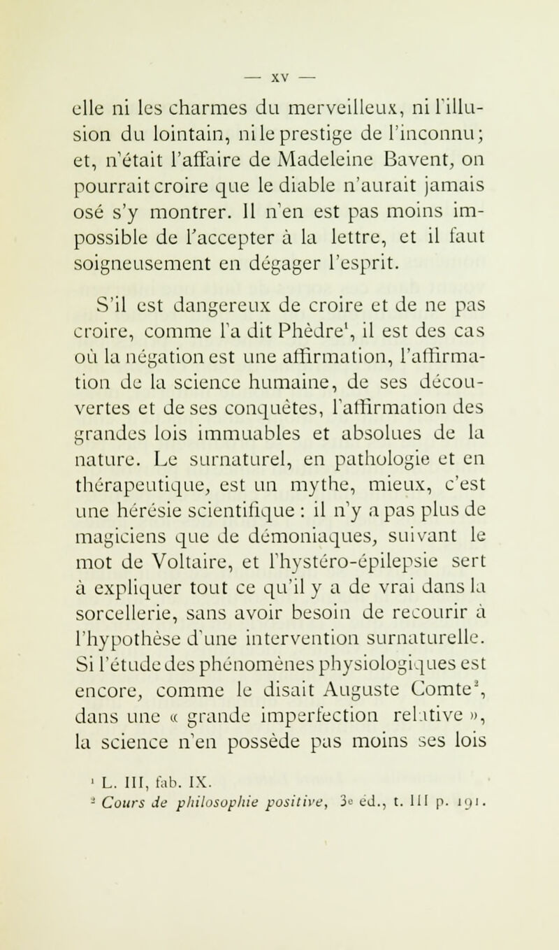 elle ni les charmes du merveilleux, ni l'illu- sion du lointain, ni le prestige de l'inconnu; et, n'était l'affaire de Madeleine Bavent, on pourrait croire que le diable n'aurait jamais osé s'y montrer. 11 n'en est pas moins im- possible de l'accepter à la lettre, et il faut soigneusement en dégager l'esprit. S'il est dangereux de croire et de ne pas croire, comme Ta dit Phèdre1, il est des cas où la négation est une affirmation, l'affirma- tion de la science humaine, de ses décou- vertes et de ses conquêtes, l'affirmation des grandes lois immuables et absolues de la nature. Le surnaturel, en pathologie et en thérapeutique, est un mythe, mieux, c'est une hérésie scientifique : il n'y a pas plus de magiciens que de démoniaques, suivant le mot de Voltaire, et l'hystéro-épilepsie sert à expliquer tout ce qu'il y a de vrai dans la sorcellerie, sans avoir besoin de recourir à l'hypothèse d'une intervention surnaturelle. Si l'étude des phénomènes physiologiques est encore, comme le disait Auguste Comte2, dans une « grande imperfection relative », la science n'en possède pas moins ses lois 1 L. III, fab. IX. ■ Cours Je philosophie positive, 3« éd., t. III p. 191.