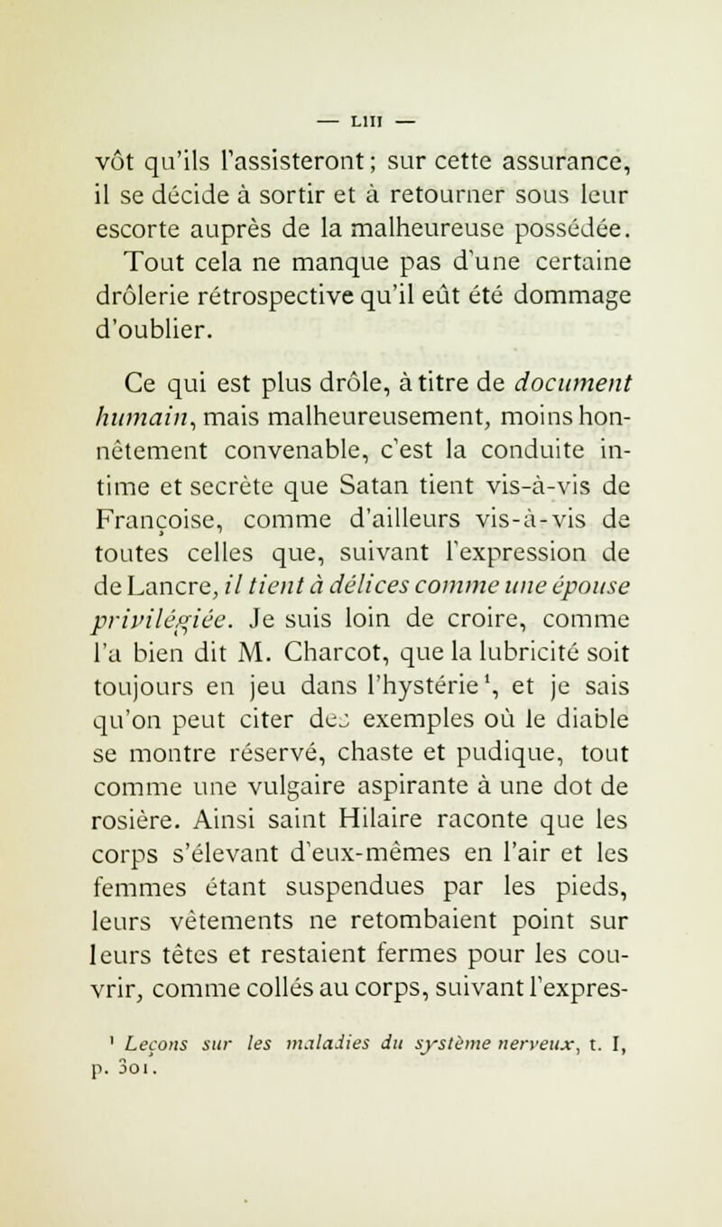 — lui vôt qu'ils l'assisteront ; sur cette assurance, il se décide à sortir et à retourner sous leur escorte auprès de la malheureuse possédée. Tout cela ne manque pas d'une certaine drôlerie rétrospective qu'il eût été dommage d'oublier. Ce qui est plus drôle, à titre de document humain, mais malheureusement, moins hon- nêtement convenable, c'est la conduite in- time et secrète que Satan tient vis-à-vis de Françoise, comme d'ailleurs vis-à-vis de toutes celles que, suivant l'expression de de Lancre, il tient à délices comme une épouse privilégiée. Je suis loin de croire, comme l'a bien dit M. Charcot, que la lubricité soit toujours en jeu dans l'hystérie1, et je sais qu'on peut citer dej exemples où le diable se montre réservé, chaste et pudique, tout comme une vulgaire aspirante à une dot de rosière. Ainsi saint Hilaire raconte que les corps s'élevant d'eux-mêmes en l'air et les femmes étant suspendues par les pieds, leurs vêtements ne retombaient point sur leurs têtes et restaient fermes pour les cou- vrir, comme collés au corps, suivant l'expres- 1 Leçons sur les maladies du système nerveux, t. I, p. 3oi.