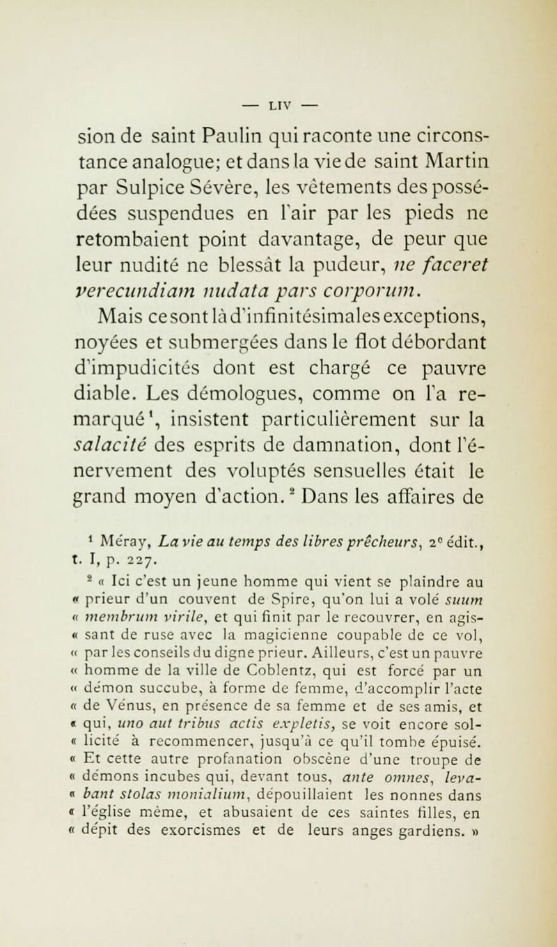 sion de saint Paulin qui raconte une circons- tance analogue; et dans la vie de saint Martin par Sulpice Sévère, les vêtements des possé- dées suspendues en l'air par les pieds ne retombaient point davantage, de peur que leur nudité ne blessât la pudeur, ne faceret verecundiam nudata pars corporum. Mais ce sont là d'infinitésimales exceptions, noyées et submergées dans le flot débordant d'impudicités dont est chargé ce pauvre diable. Les démologues, comme on Fa re- marqué', insistent particulièrement sur la salacité des esprits de damnation, dont l'é- nervement des voluptés sensuelles était le grand moyen d'action.2 Dans les affaires de 1 Méray, La vie au temps des libres prêcheurs, 2e édit., t. I, p. 227. s « Ici c'est un jeune homme qui vient se plaindre au « prieur d'un couvent de Spire, qu'on lui a vole' suum « membrum virile, et qui finit par le recouvrer, en agis- « sant de ruse avec la magicienne coupable de ce vol, « par les conseils du digne prieur. Ailleurs, c'est un pauvre « homme de la ville de Coblentz, qui est forcé par un « démon succube, à forme de femme, d'accomplir l'acte « de Vénus, en présence de sa femme et de ses amis, et t qui, uno aut tribus actis expletis, se voit encore sol- « licite à recommencer, jusqu'à ce qu'il tombe épuisé. 0 Et cette autre profanation obscène d'une troupe de « démons incubes qui, devant tous, ante omnes, leva- « bant stolas monialium, dépouillaient les nonnes dans « l'église même, et abusaient de ces saintes filles, en « dépit des exorcismes et de leurs anges gardiens. »