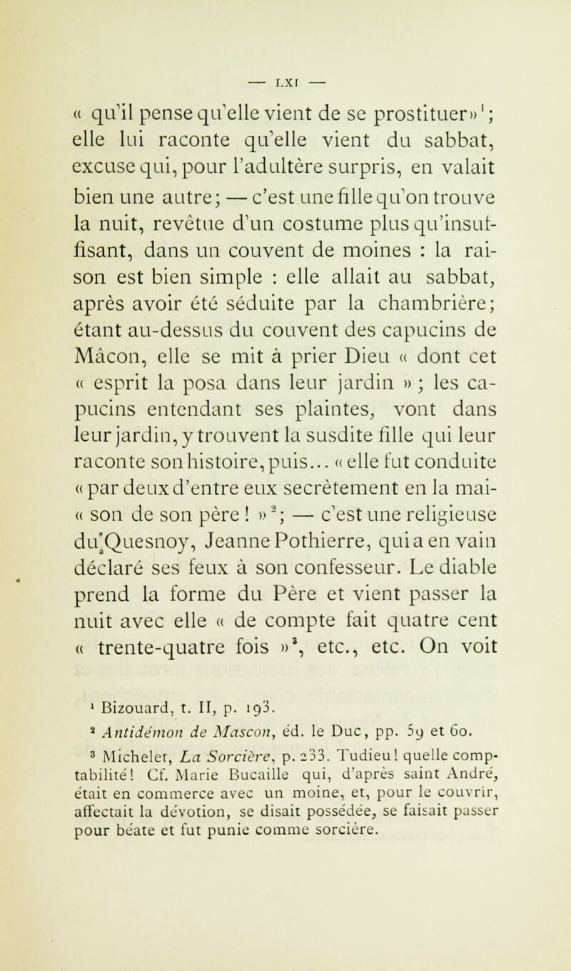 « qu'il pense qu'elle vient de se prostituer» ' ; elle lui raconte quelle vient du sabbat, excuse qui, pour l'adultère surpris, en valait bien une autre; — c'est une fille qu'on trouve la nuit, revêtue d'un costume plus qu'insuf- fisant, dans un couvent de moines : la rai- son est bien simple : elle allait au sabbat, après avoir été séduite par la chambrière; étant au-dessus du couvent des capucins de Mâcon, elle se mit à prier Dieu « dont cet « esprit la posa dans leur jardin » ; les ca- pucins entendant ses plaintes, vont dans leur jardin, y trouvent la susdite fille qui leur raconte son histoire, puis... « elle fut conduite « par deux d'entre eux secrètement en la mai- « son de son père ! » '; — c'est une religieuse difQuesnoy, Jeanne Pothierre, quia en vain déclaré ses feux à son confesseur. Le diable prend la forme du Père et vient passer la nuit avec elle « de compte fait quatre cent « trente-quatre fois »', etc., etc. On voit 1 Bizouard, t. II, p. iq3. s Antidémon de Mascon, éd. le Duc, pp. 59 et 60. 8 Michelet, La Sorcière, p. 233. Tudieu! quelle comp- tabilité! Cf. Marie Bucaille qui, d'après saint André', était en commerce avec un moine, et, pour le couvrir, affectait la dévotion, se disait possédée, se faisait passer pour béate et fut punie comme sorcière.