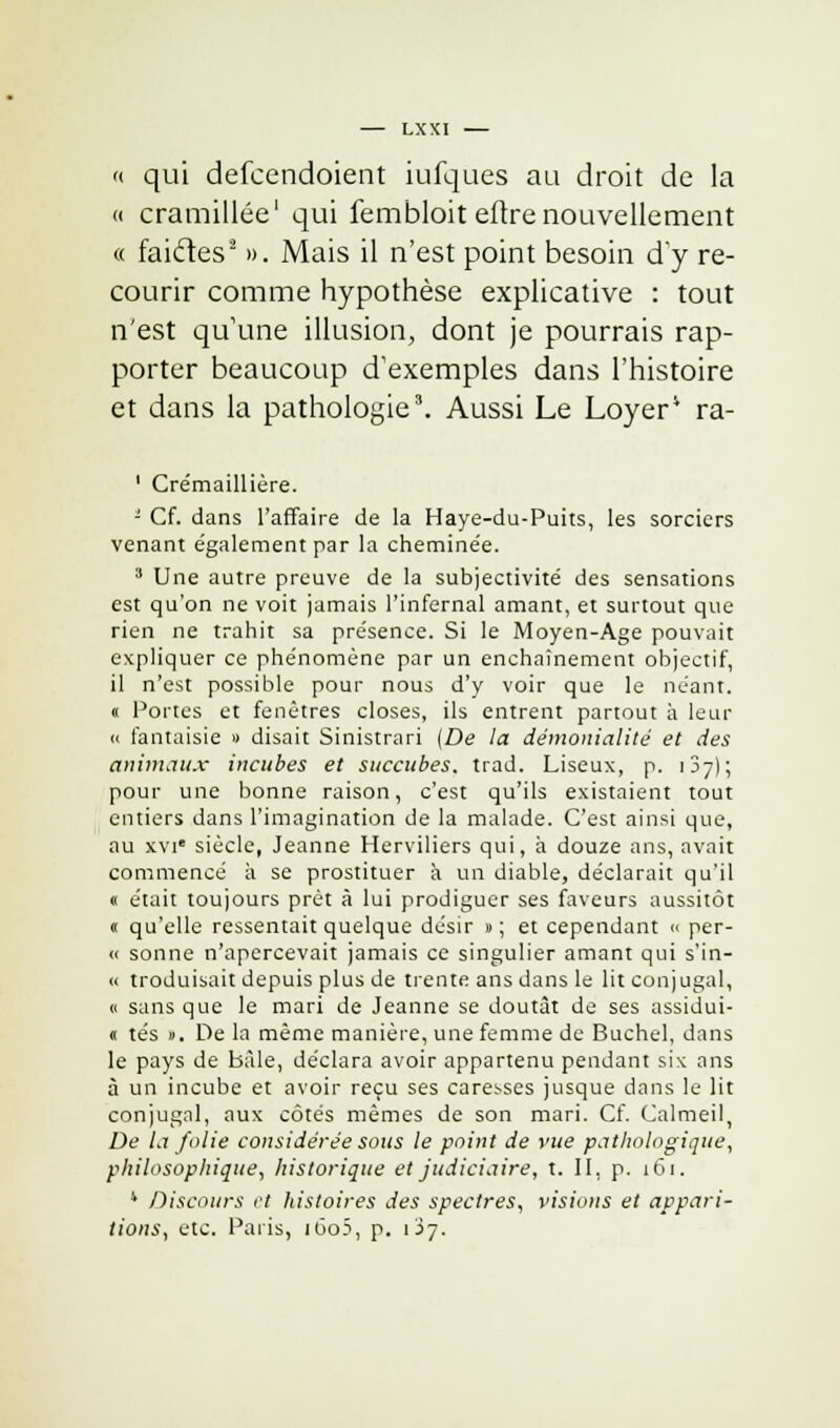 '( qui defcendoient iufques au droit de la « cramillée1 qui fembloit eftre nouvellement « faicles2 ». Mais il n'est point besoin d'y re- courir comme hypothèse explicative : tout n'est quune illusion, dont je pourrais rap- porter beaucoup d'exemples dans l'histoire et dans la pathologie3. Aussi Le Loyer4 ra- 1 Crémaillière. '- Cf. dans l'affaire de la Haye-du-Puits, les sorciers venant également par la chemine'e. 3 Une autre preuve de la subjectivité des sensations est qu'on ne voit jamais l'infernal amant, et surtout que rien ne trahit sa présence. Si le Moyen-Age pouvait expliquer ce phénomène par un enchaînement objectif, il n'est possible pour nous d'y voir que le néant. « Portes et fenêtres closes, ils entrent partout à leur « fantaisie » disait Sinistrari (De la dèmonialité et des animaux incubes et succubes, trad. Liseux, p. IJ7); pour une bonne raison, c'est qu'ils existaient tout entiers dans l'imagination de la malade. C'est ainsi que, au xvie siècle, Jeanne Herviliers qui, à douze ans, avait commencé à se prostituer à un diable, déclarait qu'il « était toujours prêt à lui prodiguer ses faveurs aussitôt » qu'elle ressentait quelque désir » ; et cependant >< per- « sonne n'apercevait jamais ce singulier amant qui s'in- « troduisait depuis plus de trente ans dans le lit conjugal, « sans que le mari de Jeanne se doutât de ses assidui- « tés ». De la même manière, une femme de Buchel, dans le pays de bàle, déclara avoir appartenu pendant si\ ans à un incube et avoir reçu ses caresses jusque dans le lit conjugal, aux côtés mêmes de son mari. Cf. Calmeil, De la folie considérée sous le point de vue pathologique, philosophique, historique et judiciaire, t. II, p. 161. 4 Discours et histoires des spectres, visions et appari- tions, etc. Paris, i6o5, p. 1J7.