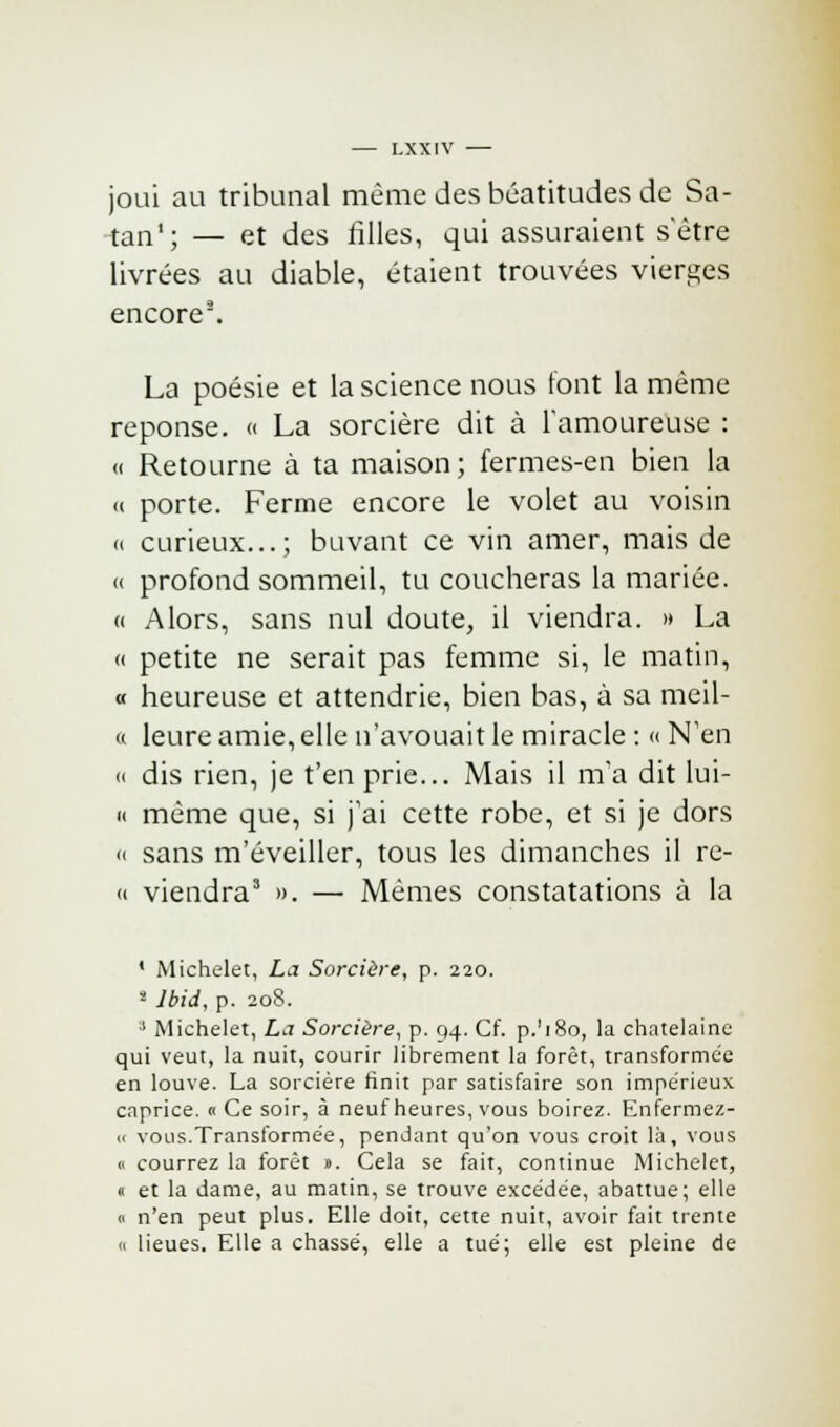 joui au tribunal même des béatitudes de Sa- tan1; — et des filles, qui assuraient s'être livrées au diable, étaient trouvées vierges encore8. La poésie et la science nous font la même réponse. « La sorcière dit à l'amoureuse : « Retourne à ta maison; fermes-en bien la ii porte. Ferme encore le volet au voisin « curieux...; buvant ce vin amer, mais de » profond sommeil, tu coucheras la mariée. « Alors, sans nul doute, il viendra. » La « petite ne serait pas femme si, le matin, « heureuse et attendrie, bien bas, à sa meil- u leure amie, elle n'avouait le miracle : « N'en » dis rien, je t'en prie... Mais il m'a dit lui- « même que, si j'ai cette robe, et si je dors « sans m'éveiller, tous les dimanches il re- « viendra3 ». — Mêmes constatations à la ' Michelet, La Sorcière, p. 220. 8 Ibid, p. 208. ;1 Michelet, La Sorcière, p. 94. Cf. p.'180, la châtelaine qui veut, la nuit, courir librement la forêt, transformée en louve. La sorcière finit par satisfaire son impérieux caprice. « Ce soir, à neuf heures, vous boirez. Enfermez- ic vous.Transformée, pendant qu'on vous croit là, vous 0 courrez la forêt ». Cela se fait, continue Michelet, « et la dame, au matin, se trouve excédée, abattue; elle « n'en peut plus. Elle doit, cette nuit, avoir fait trente « lieues. Elle a chassé, elle a tué; elle est pleine de