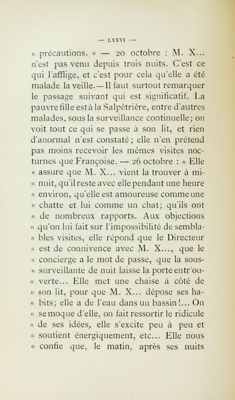 <( précautions. » — 20 octobre : M. X... n'est pas venu depuis trois nuits. C'est ce qui l'afflige, et c'est pour cela qu'elle a été malade la veille.— Il faut surtout remarquer le passage suivant qui est significatif. La pauvrefilleestàla Salpêtrière, entre d'autres malades, sous la surveillance continuelle; on voit tout ce qui se passe à son lit, et rien d'anormal n'est constaté ; elle n'en prétend pas moins recevoir les mêmes visites noc- turnes que Françoise. — 26 octobre : « Elle « assure que M. X... vient la trouver à mi- « nuit, qu'il reste avec elle pendant une heure « environ, qu'elle est amoureuse comme une « chatte et lui comme un chat; qu'ils ont « de nombreux rapports. Aux objections « qu'on lui fait sur l'impossibilité de sembla- « blés visites, elle répond que le Directeur « est de connivence avec M. X..., que le « concierge a le mot de passe, que la sous- « surveillante de nuit laisse la porte entr'ou- <( verte... Elle met une chaise à côté de (i son lit, pour que M. X... dépose ses ha- « bits; elle a de l'eau dans un bassin!... On « se moque d'elle, on fait ressortir le ridicule « de ses idées, elle s'excite peu à peu et « soutient énergiquement, etc.. Elle nous « confie que, le matin, après ses nuits