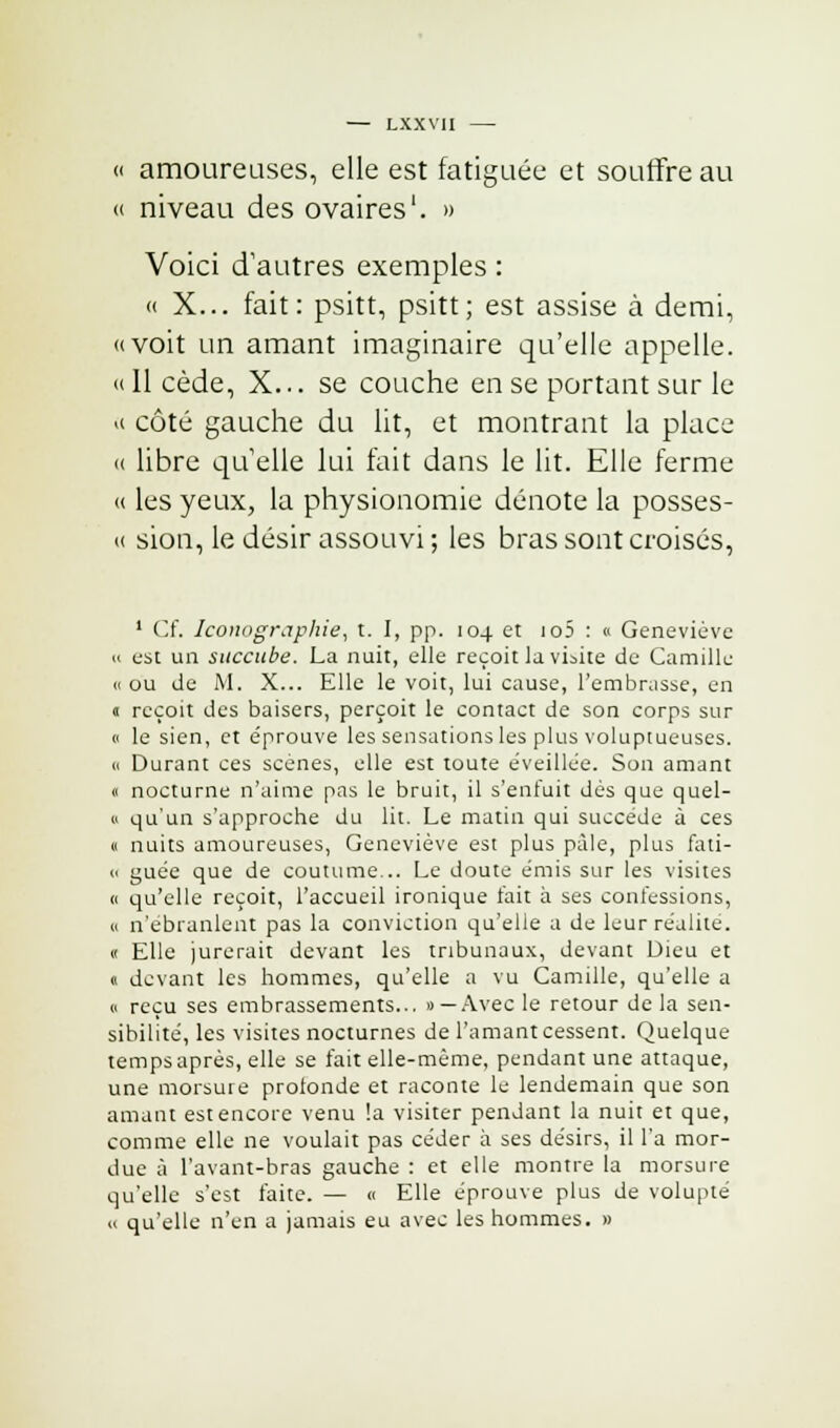 « amoureuses, elle est fatiguée et souffre au « niveau des ovaires'. » Voici d'autres exemples : « X... fait: psitt, psitt; est assise à demi, «voit un amant imaginaire qu'elle appelle. « Il cède, X... se couche en se portant sur le « côté gauche du lit, et montrant la place « libre quelle lui fait dans le lit. Elle ferme « les yeux, la physionomie dénote la posses- « sion, le désir assouvi ; les bras sont croisés, 1 Cf. Iconographie, t. I, pp. 104 et io5 : « Geneviève « est un succube. La nuit, elle reçoit la visite de Camille « ou de M. X... Elle le voit, lui cause, l'embrasse, en 0 reçoit des baisers, perçoit le contact de son corps sur « le sien, et e'prouve les sensations les plus voluptueuses. « Durant ces scènes, elle est toute éveillée. Son amant « nocturne n'aime pas le bruit, il s'enfuit dés que quel- » qu'un s'approche du lit. Le matin qui succède à ces « nuits amoureuses, Geneviève est plus pâle, plus fati- « guée que de coutume... Le doute émis sur les visites « qu'elle reçoit, l'accueil ironique fait à ses contèssions, a n'ébranlent pas la conviction qu'elle a de leur réalite. « Elle jurerait devant les tribunaux, devant Dieu et « devant les hommes, qu'elle a vu Camille, qu'elle a » reçu ses embrassements... «—Avec le retour delà sen- sibilité, les visites nocturnes de l'amant cessent. Quelque temps après, elle se fait elle-même, pendant une attaque, une morsure profonde et raconte le lendemain que son amant est encore venu !a visiter pendant la nuit et que, comme elle ne voulait pas céder à ses désirs, il l'a mor- due à l'avant-bras gauche : et elle montre la morsure qu'elle s'est faite. — « Elle éprouve plus de volupté « qu'elle n'en a jamais eu avec les hommes. »