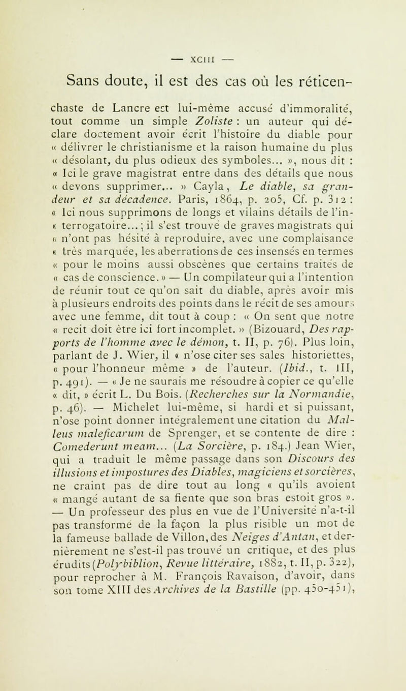 — XCIII — Sans doute, il est des cas où les réticen- chaste de Lancre ect lui-même accuse d'immoralité', tout comme un simple Zoliste : un auteur qui dé- clare doctement avoir écrit l'histoire du diable pour « délivrer le christianisme et la raison humaine du plus <c désolant, du plus odieux des symboles... », nous dit : « Ici le grave magistrat entre dans des détails que nous « devons supprimer... » Cayla, Le diable, sa gran- deur et sa décadence. Paris, 1864, p. 2o5, Cf. p. 3 12 : « Ici nous supprimons de longs et vilains détails de l'in- « terrogatoire... ; il s'est trouvé de graves magistrats qui « n'ont pas hésité à reproduire, avec une complaisance « très marquée, les aberrations de ces insensés en termes « pour le moins aussi obscènes que certains traités de « cas de conscience. » — Un compilateur qui a l'intention de réunir tout ce qu'on sait du diable, après avoir mis à plusieurs endroits des points dans le récit de ses amour ; avec une femme, dit tout à coup : « On sent que notre ce récit doit être ici fort incomplet. » (Bizouard, Des rap- ports de l'homme avec le démon, t. II, p. 76). Plus loin, parlant de J. Wier, il « n'ose citer ses sales historiettes, « pour l'honneur même » de l'auteur. (Ibid., t. III, p. 491). — « Je ne saurais me résoudre à copier ce qu'elle « dit, » écrit L. Du Bois. (Recherches sur la Normandie, p. 46). — Michelet lui-même, si hardi et si puissant, n'ose point donner intégralement une citation du Mal- iens maleficarum de Sprenger, et se contente de dire : Comederunt meam... (La Sorcière, p. 184.) Jean Wier, qui a traduit le même passage dans son Discours des illusions et impostures des Diables, magiciens et sorcières, ne craint pas de dire tout au long « qu'ils avoient u mangé autant de sa fiente que son bras estoit gros ». — Un professeur des plus en vue de l'Université n'a-t-il pas transforme de la façon la plus risible un mot de- là fameuse ballade de Villon,des Neiges d'Antan, et der- nièrement ne s'est-il pas trouvé un critique, et des plus érudits(Polybiblion, Revue littéraire, 1882, t. II, p. 322), pour reprocher à M. François Ravaison, d'avoir, dans
