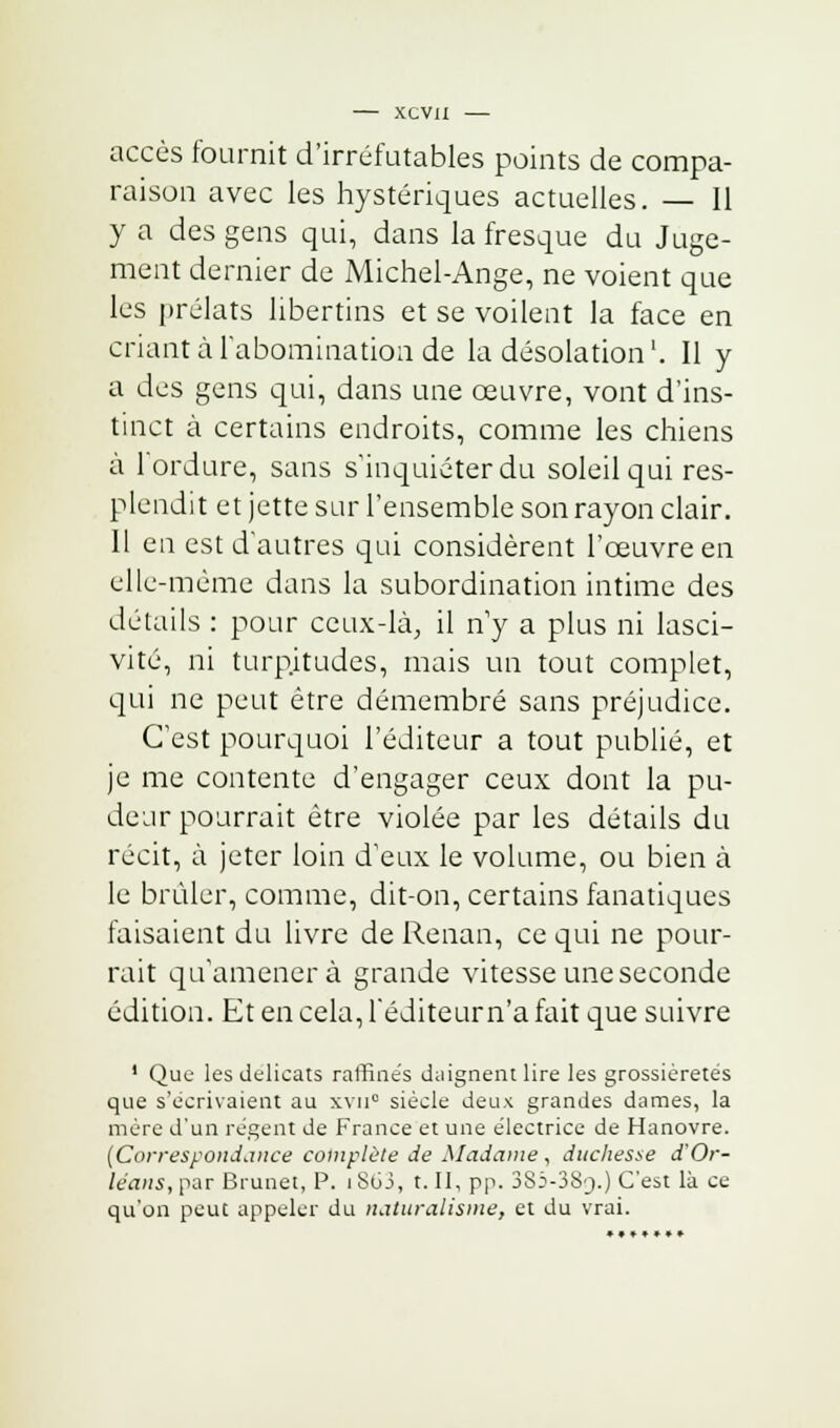 accès fournit d'irréfutables points de compa- raison avec les hystériques actuelles. — 11 y a des gens qui, dans la fresque du Juge- ment dernier de Michel-Ange, ne voient que les prélats libertins et se voilent la face en criant à l'abomination de la désolation'. Il y a des gens qui, dans une œuvre, vont d'ins- tinct à certains endroits, comme les chiens à l'ordure, sans s'inquiéter du soleil qui res- plendit et jette sur l'ensemble son rayon clair. 11 en est d'autres qui considèrent l'œuvre en elle-même dans la subordination intime des détails : pour ceux-là, il n'y a plus ni lasci- vité, ni turpitudes, mais un tout complet, qui ne peut être démembré sans préjudice. C'est pourquoi l'éditeur a tout publié, et je me contente d'engager ceux dont la pu- deur pourrait être violée par les détails du récit, à jeter loin d'eux le volume, ou bien à le brûler, comme, dit-on, certains fanatiques faisaient du livre de Renan, ce qui ne pour- rait qu'amènera grande vitesse une seconde édition. Et en cela, l'éditeur n'a fait que suivre 1 Que les délicats raffinés daignent lire les grossièretés que s'écrivaient au xvu° siècle deux grandes dames, la mère d'un régent de France et une électrice de Hanovre. [Correspondance complète de Madame, duchesse d'Or- léans, par Brunet, P. iSoJ, t. II, pp. 3S5-38'_).) C'est là ce qu'on peut appeler du naturalisme, et du vrai. ►•**»»•