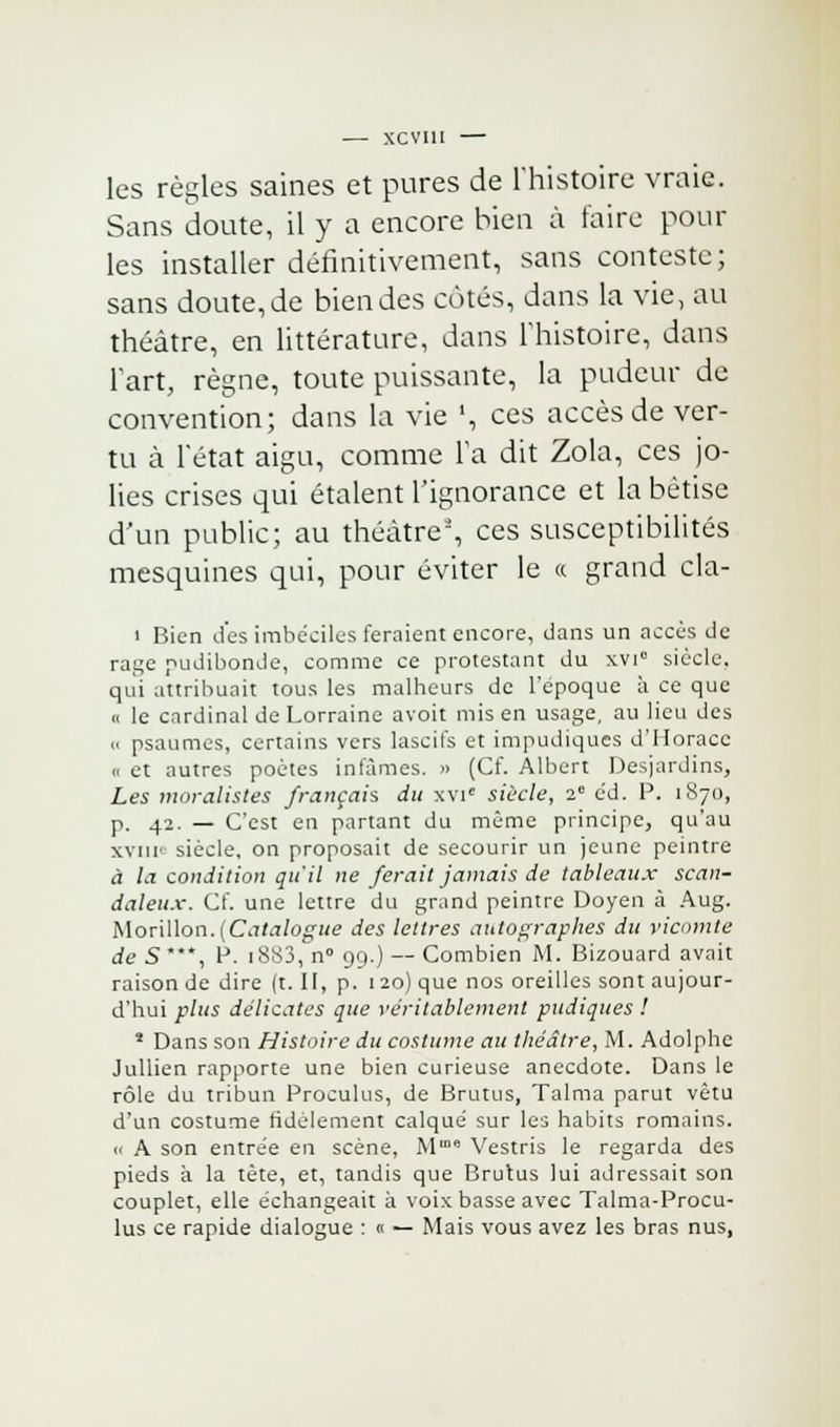 les règles saines et pures de l'histoire vraie. Sans doute, il y a encore bien à faire poul- ies installer définitivement, sans conteste ; sans doute, de bien des côtés, dans la vie, au théâtre, en littérature, dans l'histoire, dans l'art, règne, toute puissante, la pudeur de convention; dans la vie ', ces accès de ver- tu à l'état aigu, comme la dit Zola, ces jo- lies crises qui étalent l'ignorance et la bêtise d'un public; au théâtre', ces susceptibilités mesquines qui, pour éviter le a grand cla- « Bien des imbéciles feraient encore, dans un accès de rage pudibonde, comme ce protestant du xvi° siècle. qui attribuait tous les malheurs de l'époque à ce que « le cardinal de Lorraine avoit mis en usage, au lieu des a psaumes, certains vers lascifs et impudiques d'Horace k et autres poètes infâmes. » (Cf. Albert Desjardins, Les moralistes français du xvie siècle, 2e éd. P. 1870, p. 42. — C'est en partant du même principe, qu'au xvni' siècle, on proposait de secourir un jeune peintre à la condition qu'il ne ferait jamais de tableaux scan- daleux. Cf. une lettre du grand peintre Doyen à Aug. Morillon.(Catalogue des lettres autographes du vicomte de S*, P. 1883, n° 99.) — Combien M. Bizouard avait raison de dire (t. II, p. 120) que nos oreilles sont aujour- d'hui plus délicates que véritablement pudiques ! 1 Dans son Histoire du costume au théâtre, M. Adolphe Jullien rapporte une bien curieuse anecdote. Dans le rôle du tribun Proculus, de Brutus, Talma parut vêtu d'un costume fidèlement calqué sur les habits romains. « A son entrée en scène, M Vestris le regarda des pieds à la tête, et, tandis que Brutus lui adressait son couplet, elle échangeait à voix basse avec Talma-Procu- lus ce rapide dialogue : 0 — Mais vous avez les bras nus,