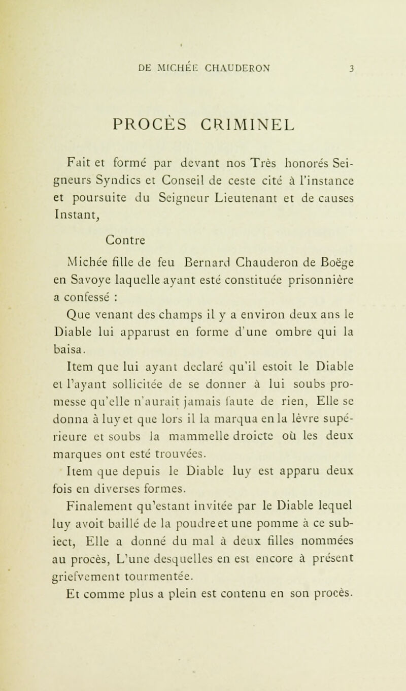 PROCES CRIMINEL Fait et formé par devant nos Très honorés Sei- gneurs Syndics et Conseil de ceste cité à l'instance et poursuite du Seigneur Lieutenant et de causes Instant, Contre Michée fille de feu Bernard Chauderon de Boëge en Savoye laquelle ayant esté constituée prisonnière a confessé : Que venant des champs il y a environ deux ans le Diable lui apparust en forme d'une ombre qui la baisa. Item que lui ayant déclaré qu'il estoit le Diable et Payant sollicitée de se donner à lui soubs pro- messe qu'elle n'aurait jamais faute de rien, Elle se donna àluyet que lors il la marqua en la lèvre supé- rieure et soubs la mammelle droicte où les deux marques ont esté trouvées. Item que depuis le Diable luy est apparu deux fois en diverses formes. Finalement qu'estant invitée par le Diable lequel luy avoit baillé de la poudreetune pomme à ce sub- iect, Elle a donné du mal à deux filles nommées au procès, L'une desquelles en est encore à présent griefvement tourmentée. Et comme plus a plein est contenu en son procès.