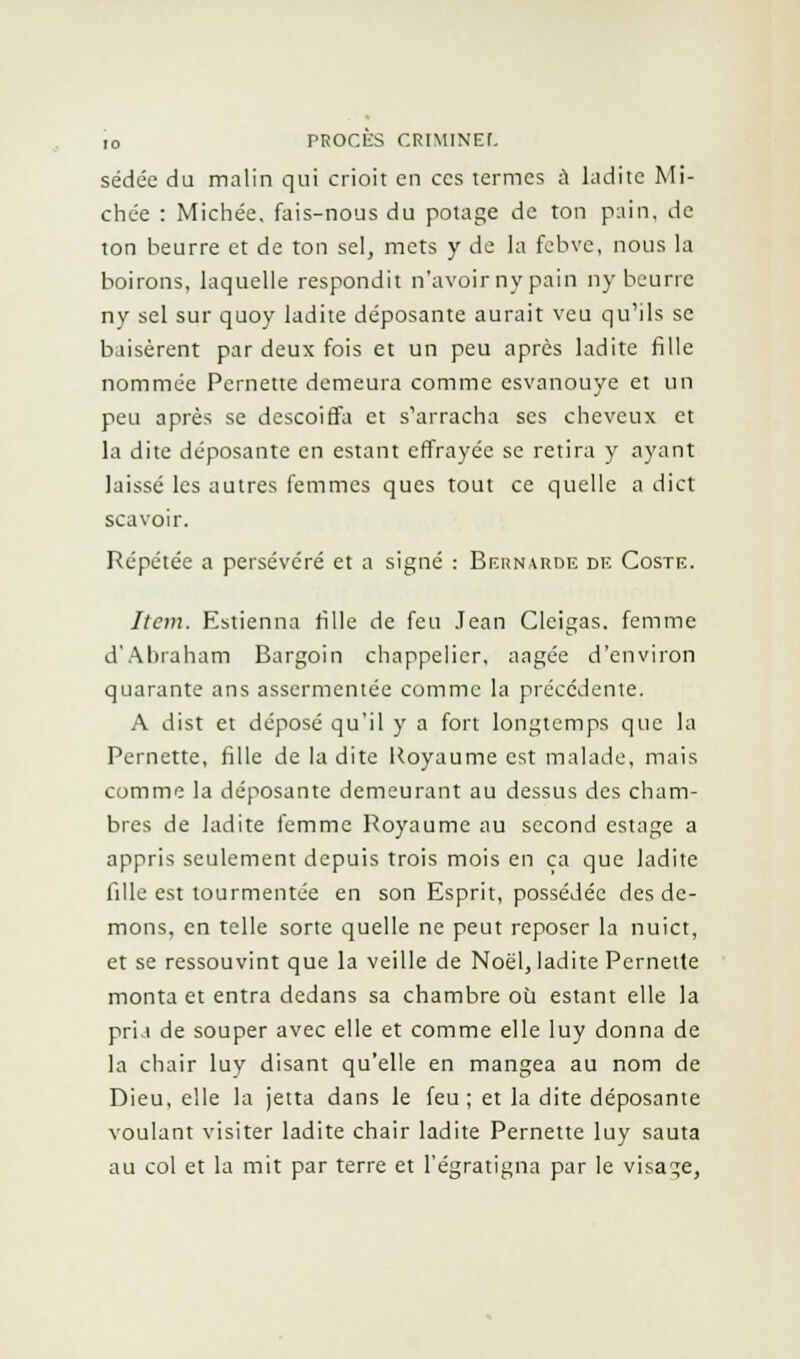 sédée du malin qui crioit en ces termes à ladite Mi- chée : Michée, fais-nous du potage de ton pain, de ton beurre et de ton sel, mets y de la fehve, nous la boirons, laquelle respondit n'avoir ny pain ny beurre ny sel sur quoy ladite déposante aurait veu qu'ils se b usèrent par deux fois et un peu après ladite fille nommée Pernette demeura comme esvanouye et un peu après se descoiffa et s'arracha ses cheveux et la dite déposante en estant effrayée se retira y ayant laissé les autres femmes ques tout ce quelle a dict scavoir. Répétée a persévéré et a signé : Bernarde de Coste. Item. Estienna fille de feu Jean Cleigas. femme d'Abraham Bargoin chappelier, aagée d'environ quarante ans assermentée comme la précédente. A dist et déposé qu'il y a fort longtemps que la Pernette, fille de la dite Royaume est malade, mais comme la déposante demeurant au dessus des cham- bres de ladite femme Royaume au second estage a appris seulement depuis trois mois en ça que ladite fille est tourmentée en son Esprit, possédée des dé- mons, en telle sorte quelle ne peut reposer la nuict, et se ressouvint que la veille de Noël, ladite Pernette monta et entra dedans sa chambre où estant elle la pria de souper avec elle et comme elle luy donna de la chair luy disant qu'elle en mangea au nom de Dieu, elle la jetta dans le feu; et la dite déposante voulant visiter ladite chair ladite Pernette luy sauta au col et la mit par terre et l'égratigna par le visage,