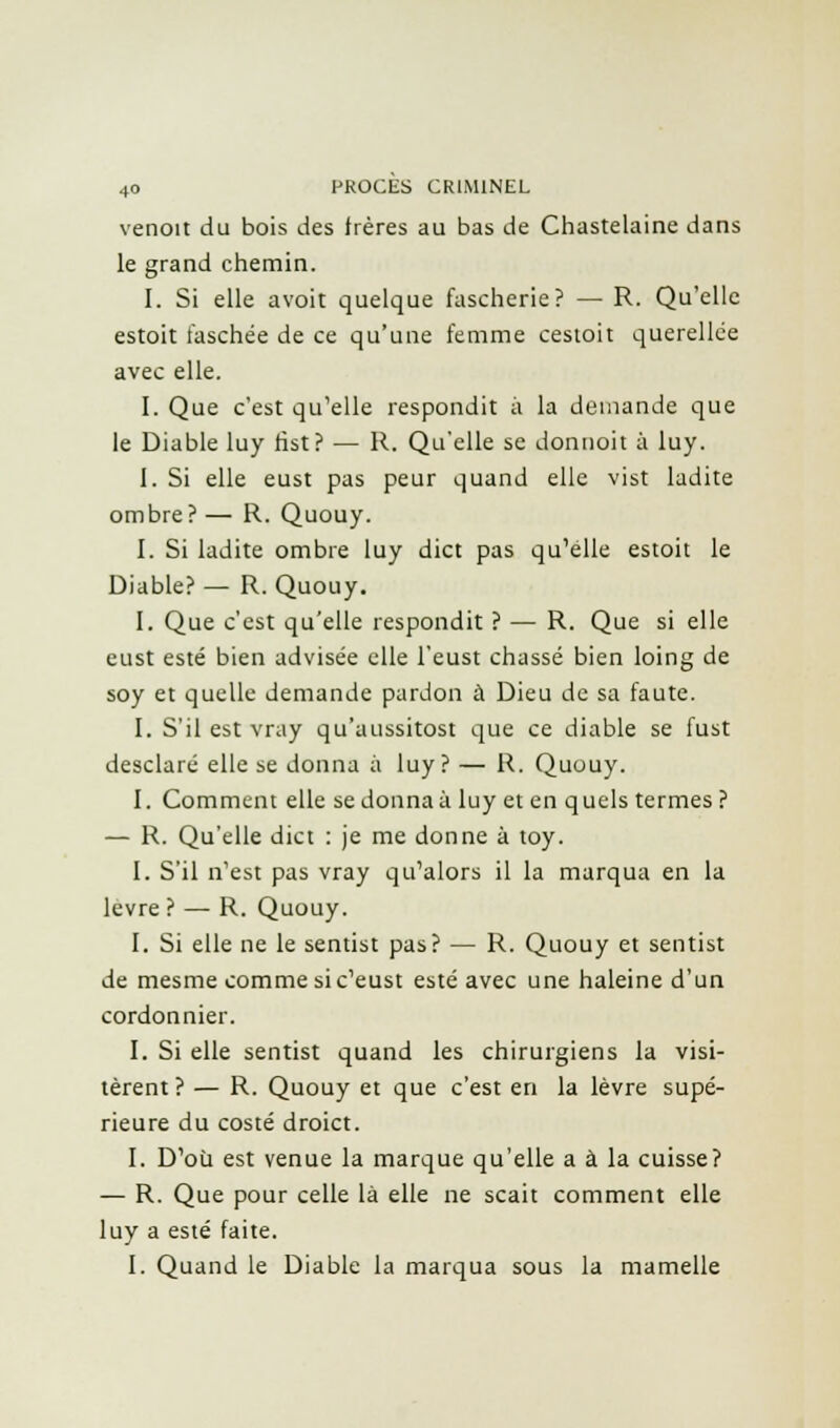 venoit du bois des frères au bas de Chastelaine dans le grand chemin. I. Si elle avoit quelque fascherie? — R. Qu'elle estoit faschée de ce qu'une femme cestoit querellée avec elle. I. Que c'est qu'elle respondit à la demande que le Diable luy tist? — R. Qu'elle se donnoit à luy. 1. Si elle eust pas peur quand elle vist ladite ombre? — R. Quouy. I. Si ladite ombre luy dict pas qu'elle estoit le Diable? — R. Quouy. I. Que c'est qu'elle respondit ? — R. Que si elle eust esté bien advisée elle l'eust chassé bien loing de soy et quelle demande pardon à Dieu de sa faute. I. S'il est vray qu'aussitost que ce diable se fust desclaré elle se donna à luy? — R. Quouy. I. Comment elle se donna à luy et en q uels termes ? — R. Qu'elle dict : je me donne à toy. I. S'il n'est pas vray qu'alors il la marqua en la lèvre ? — R. Quouy. I. Si elle ne le sentist pas? — R. Quouy et sentist de mesme comme si c'eust esté avec une haleine d'un cordonnier. I. Si elle sentist quand les chirurgiens la visi- tèrent ? — R. Quouy et que c'est en la lèvre supé- rieure du costé droict. I. D'où est venue la marque qu'elle a à la cuisse? — R. Que pour celle là elle ne scait comment elle luy a esté faite. I. Quand le Diable la marqua sous la mamelle