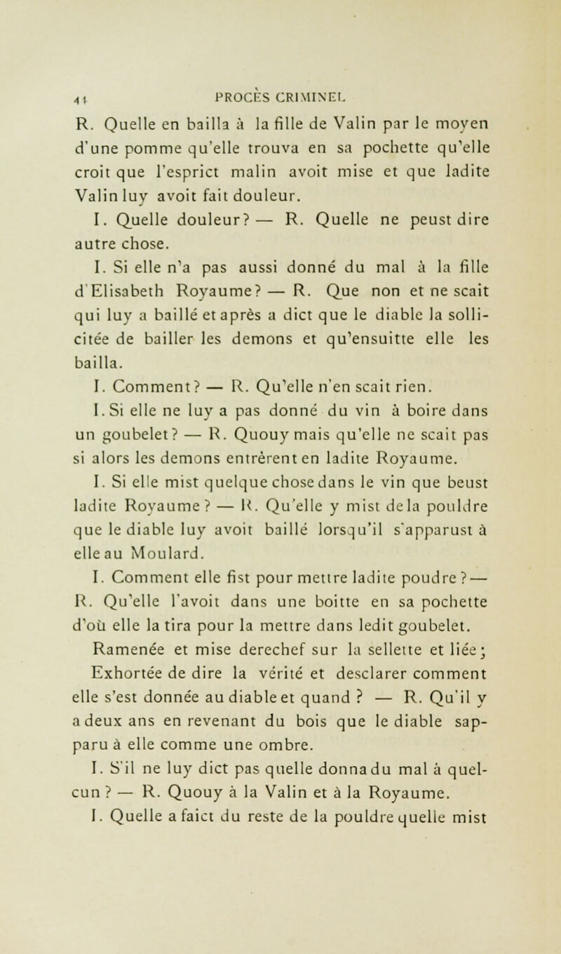 R. Quelle en bailla à la fille de Valin par le moyen d'une pomme qu'elle trouva en sa pochette qu'elle croit que l'esprict malin avoit mise et que ladite Valin luy avoit fait douleur. I. Quelle douleur?— R. Quelle ne peust dire autre chose. I. Si elle n'a pas aussi donné du mal à la fille d'Elisabeth Royaume?— R. Que non et ne scait qui luy a baillé et après a dict que le diable la solli- citée de bailler les démons et qu'ensuitte elle les bailla. J. Comment ? — R. Qu'elle n'en scait rien. I. Si elle ne luy a pas donné du vin à boire dans un goubelet? — R. Quouy mais qu'elle ne scait pas si alors les démons entrèrent en ladite Royaume. I. Si elle mist quelque chose dans le vin que beust ladite Royaume? — R. Qu'elle y mist delà pouldre que le diable luy avoit baillé lorsqu'il s'apparust à elle au Moulard. I. Comment elle fist pour mettre ladite poudre ? — R. Qu'elle l'avoit dans une boitte en sa pochette d'où elle la tira pour la mettre dans ledit goubelet. Ramenée et mise derechef sur la sellette et liée; Exhortée de dire la vérité et desclarer comment elle s'est donnée au diable et quand ? — R. Qu'il y a deux ans en revenant du bois que le diable sap- paru à elle comme une ombre. I. S'il ne luy dict pas quelle donnadu mal à quel- cun ? — R. Quouy à la Valin et à la Royaume. I. Quelle a faict du reste de la pouldre quelle mist