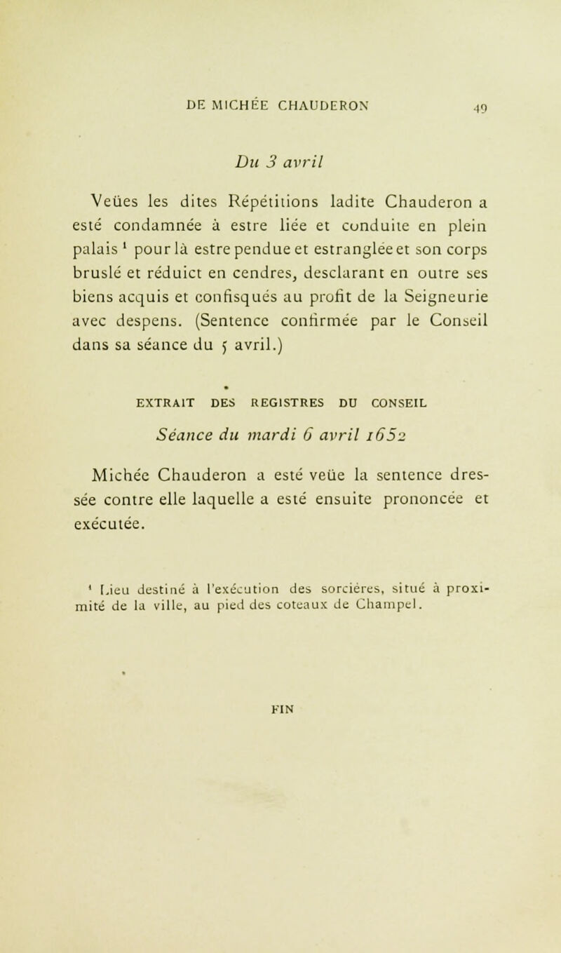 Du 3 avril Veùes les dites Répétitions ladite Chauderon a esté condamnée à estre liée et conduite en plein palais ' pour là estre pendue et estrangleeet son corps bruslé et réduict en cendres, desclarant en outre ses biens acquis et confisqués au profit de la Seigneurie avec despens. (Sentence confirmée par le Conseil dans sa séance du J avril.) EXTRAIT DES REGISTRES DU CONSEIL Séance du mardi 6 avril 165-2 Michée Chauderon a esté veùe la sentence dres- sée contre elle laquelle a esté ensuite prononcée et exécutée. ' Lieu destiné à l'exécution des sorcières, situé à proxi- mité de la ville, au pied des coteaux de Champel.