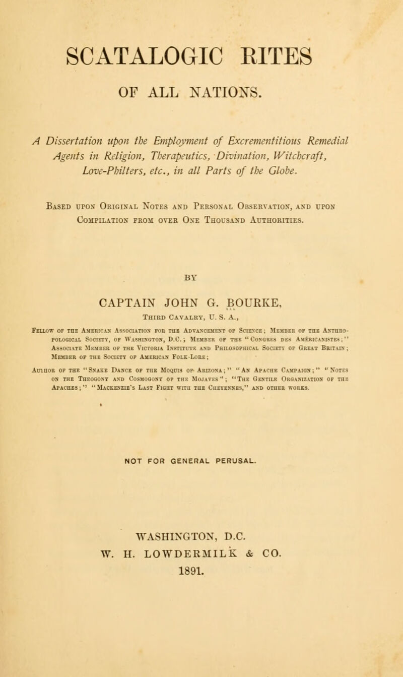 SCATALOGIC RITES OF ALL NATIONS. A Dissertation upon the Employment of Excrement it ions Remedial Agents in Religion, Therapeutics, Divination, Witchcraft, Love-Philters, etc., in all Parts of the Globe. Based croN Original Notes and Personal Observation, and upon Compilation prosi over One Thousand Authorities. BY CAPTAIN JOHN G. BOURKE, Third Cavalry, U. S. A., Fellow of the American Association for the Advancement op Science ; Member op the Anthro- pological Society, op Washington, D.C.; Member op the Congres des Americanistes ;M Associate Member op the Victoria Institute and Philosophical Society of Great Britain ; Member of the Society op American Folk-Lore; Author of the Snake Dance op the Moquis op- Arizona; As Apache Campaign; *'Notes on the Theogony and Cosmogony op the Mojayes *'; The Gentile Organization of the Apaches;'' Mackenzie's Last Fight with the Cueyennes, and other works. NOT FOR GENERAL PERUSAL. WASHINGTON, D.C. W. H. LOWDERMILK & CO. 1891.