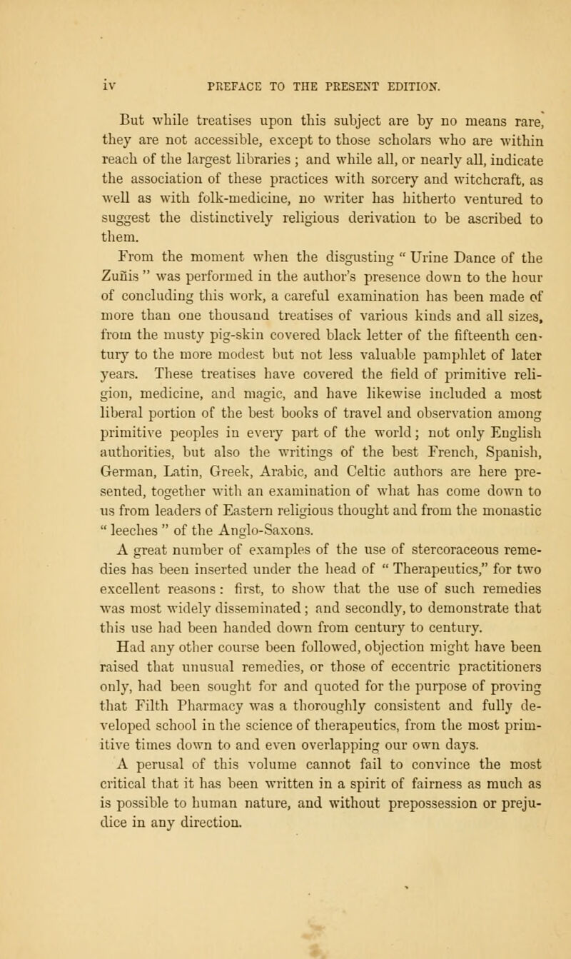 But while treatises upon this subject are by no means rare, they are not accessible, except to those scholars who are within reach of the largest libraries ; and while all, or nearly all, indicate the association of these practices with sorcery and witchcraft, as well as with folk-medicine, no writer has hitherto ventured to suggest the distinctively religious derivation to be ascribed to them. From the moment when the disgusting  Urine Dance of the Zurlis  was performed in the author's presence down to the hour of concluding this work, a careful examination has been made of more than one thousand treatises of various kinds and all sizes, from the musty pig-skin covered black letter of the fifteenth cen- tury to the more modest but not less valuable pamphlet of later years. These treatises have covered the field of primitive reli- gion, medicine, and magic, and have likewise included a most liberal portion of the best books of travel and observation among primitive peoples in every part of the world; not only English authorities, but also the writings of the best French, Spanish, German, Latin, Greek, Arabic, and Celtic authors are here pre- sented, together with an examination of what has come down to us from leaders of Eastern religious thought and from the monastic  leeches  of the Anglo-Saxons. A great number of examples of the use of stercoraceous reme- dies has been inserted under the head of  Therapeutics, for two excellent reasons: first, to show that the use of such remedies was most widely disseminated; and secondly, to demonstrate that this use had been handed down from century to century. Had any other course been followed, objection might have been raised that unusual remedies, or those of eccentric practitioners only, had been sought for and quoted for the purpose of proving that Filth Pharmacy was a thoroughly consistent and fully de- veloped school in the science of therapeutics, from the most prim- itive times down to and even overlapping our own days. A perusal of this volume cannot fail to convince the most critical that it has been written in a spirit of fairness as much as is possible to human nature, and without prepossession or preju- dice in any direction.