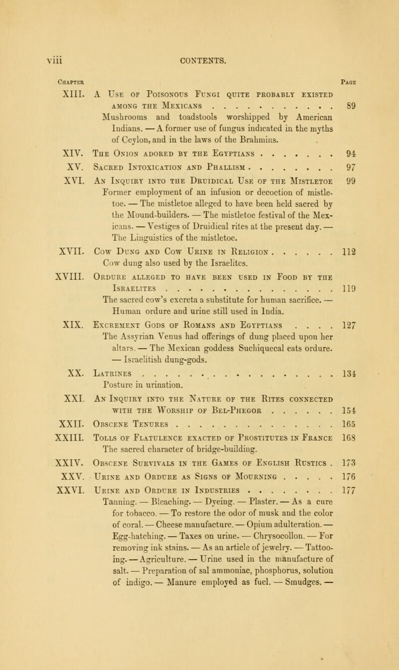 Chapter Page XIII. A Use op Poisonous Fungi quite probably existed AMONG THE MEXICANS 89 Mushrooms and toadstools worshipped by American Indians. —A former use of fungus indicated in the myths of Ceylon, and in the laws of the Brahmins. XIV. The Onion adored by the Egyptians 91 XV. Sacred Intoxication and Phallism 97 XVI. An Inquiry into the Druidical Use or the Mistletoe 99 former employment of an infusion or decoction of mistle- toe. — The mistletoe alleged to have been held sacred by the Mound-builders. — The mistletoe festival of the Mex- icans. — Vestiges of Druidical rites at the present day. — The Linguistics of the mistletoe. XVII. Cow Dung and Cow Urine in Religion 112 Cow dung also used by the Israelites. XVIII. Ordure alleged to have been used in Food by the Israelites 119 The sacred cow's excreta a substitute for human sacrifice. — Human ordure and urine still used in India. XIX. Excrement Gods of Romans and Egyptians .... 127 The Assyrian Venus had offerings of dung placed upon her altars. — The Mexican goddess Suehiquecal eats ordure. — Israelitish dung-gods. XX. Latrines 131 Posture in urination. XXI. An Inquiry into the Nature of the Rites connected with the Worship of Bel-Phegor 151 XXII. Obscene Tenures 165 XXIII. Tolls of Flatulence exacted of Prostitutes in France 163 The sacred character of bridge-building. XXIV. Obscene Survivals in the Games of English Rustics . 173 XXV. Urine and Ordure as Signs of Mourning 176 XXVI. Urine and Ordure in Industries 177 Tanning. — Bleaching. — Dyeing. — Plaster. — As a cure for tobacco. — To restore the odor of musk and the color of coral. — Cheese manufacture. — Opium adulteration. — Egg-hatching. — Taxes on urine. — Chrysocollon. — For removing ink stains. — As an article of jewelry. — Tattoo- ing.— Agriculture. — Urine used in the manufacture of salt. — Preparation of sal ammoniac, phosphorus, solution of indigo. — Manure employed as fuel. — Smudges. —