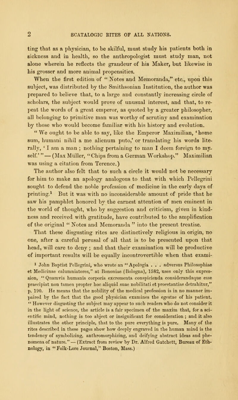 ting that as a physician, to be skilful, must study his patients both in sickness and in health, so the anthropologist must study man, not alone wherein he reflects the grandeur of his Maker, but likewise in his grosser and more animal propensities. When the first edition of  Notes and Memoranda, etc., upon this subject, was distributed by the Smithsonian Institution, the author was prepared to believe that, to a large and constantly increasing circle of scholars, the subject would prove of unusual interest, and that, to re- peat the words of a great emperor, as quoted by a greater philosopher, all belonging to primitive man was worthy of scrutiny and examination by those who would become familiar with his history and evolution.  We ought to be able to say, like the Emperor Maximilian, 'home sum, humaui nihil a me alienum puto,' or translating his words lite- rally, ' I am a man ; nothing pertaining to man I deem foreign to my- self.' — (Max Miiller, Chips from a German Workshop. Maximilian was using a citation from Terence.) The author also felt that to such a circle it would not be necessary for him to make an apology analogous to that with which Pellegrini sought to defend the noble profession of medicine in the early days of printing.1 But it was with no inconsiderable amount of pride that he saw his pamphlet honored by the earnest attention of men eminent in the world of thought, who by suggestion and criticism, given in kind- ness and received with gratitude, have contributed to the amplification of the original  Notes and Memoranda  into the present treatise. That these disgusting rites are distinctively religious in origin, no one, after a careful perusal of all that is to be presented upon that head, will care to deny; and that their examination will be productive of important results will be equally incontrovertible when that exami- 1 John Baptist Pellegrini, who wrote an Apologia . . . adversus Philosophiae et Medicinae calumniatores, at P>ononiae (Bologna), 1582, uses only this expres- sion,  Quamvis humanis corporis excrementa conspicienda considerandaque esse praecipiat non tamen propter hoc aliquid suae nobilitati et proestantiae detrahitur, p. 190. He means that the nobility of the medical profession is in no manner im- paired by the fact that the good physician examines the egestae of his patient.  However disgusting the subject may appear to such readers who do not consider it in the light of science, the article is a fair specimen of the maxim that, for a sci- entific mind, nothing is too abject or insignificant for consideration ; and it also illustrates the other principle, that to the pure everything is pure. Many of the rites described in these pages show how deeply engraved in the human mind is the tendency of symbolizing, anthromorphizing, and deifying abstract ideas and phe- nomena of nature. — (Extract from review by Dr. Alfred Gatchett, Bureau of Eth- nology, in Folk-Lore Journal, Boston, Mass.)