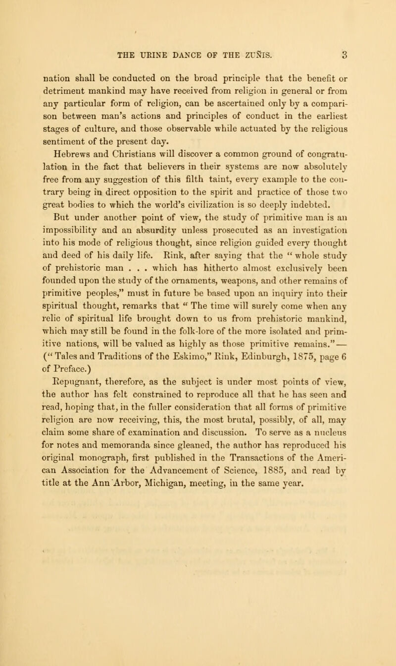 nation shall be conducted on the broad principle that the benefit or detriment mankind may have received from religion in general or from any particular form of religion, can be ascertained only by a compari- son between man's actions and principles of conduct in the earliest stages of culture, and those observable while actuated by the religious sentiment of the present day. Hebrews and Christians will discover a common ground of congratu- lation in the fact that believers in their systems are now absolutely free from any suggestion of this filth taint, every example to the con- trary being in direct opposition to the spirit and practice of those two great bodies to which the world's civilization is so deeply indebted. But under another point of view, the study of primitive man is an impossibility and an absurdity unless prosecuted as an investigation into his mode of religious thought, since religion guided every thought and deed of his daily life. Rink, after saying that the  whole study of prehistoric man . . . which has hitherto almost exclusively been founded upon the stud}* of the ornaments, weapons, and other remains of primitive peoples, must in future be based upon an inquiry into their spiritual thought, remarks that  The time will surely come when any relic of spiritual life brought down to us from prehistoric mankind, which may still be found in the folk-lore of the more isolated and prim- itive nations, will be valued as highly as those primitive remains. — ( Tales and Traditions of the Eskimo, Rink, Edinburgh, 1875, page 6 of Preface.) Repugnant, therefore, as the subject is under most points of view, the author has felt constrained to reproduce all that he has seen and read, hoping that, in the fuller consideration that all forms of primitive religion are now receiving, this, the most brutal, possibly, of all, may claim some share of examination and discussion. To serve as a nucleus for notes and memoranda since gleaned, the author has reproduced his original monograph, first published in the Transactions of the Ameri- can Association for the Advancement of Science, 1885, and read by title at the Ann Arbor, Michigan, meeting, iu the same year.