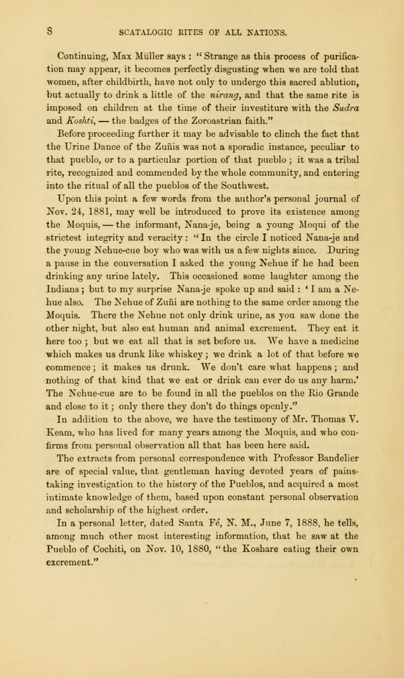 Continuing, Max Miiller says :  Strange as this process of purifica- tion may appear, it becomes perfectly disgusting when we are told that women, after childbirth, have not only to undergo this sacred ablution, but actually to drink a little of the nirang, and that the same rite is imposed on children at the time of their investiture with the Sudra and Koshti, — the badges of the Zoroastrian faith. Before proceeding further it may be advisable to clinch the fact that the Urine Dance of the Zuiiis was not a sporadic instance, peculiar to that pueblo, or to a particular portion of that pueblo ; it was a tribal rite, recognized and commended by the whole community, and entering into the ritual of all the pueblos of the Southwest. Upon this point a few words from the author's personal journal of Nov. 24, 1881, may well be introduced to prove its existence among the Moquis, — the informant, Nana-je, being a young Moqui of the strictest integrity and veracity :  In the circle I noticed Nana-je and the young Nehue-cue boy who was with us a few nights siuce. During a pause in the conversation I asked the young Nehue if he had been drinking any urine lately. This occasioned some laughter among the Indians; but to my surprise Nana-je spoke up and said : * I am a Ne- hue also. The Nehue of Zuiii are nothing to the same order among the Moquis. There the Nehue not only drink urine, as you saw done the other night, but also eat human and animal excrement. They eat it here too ; but we eat all that is set before us. We have a medicine which makes us drunk like whiskey; we drink a lot of that before we commence; it makes us drunk. We don't care what happens ; and nothing of that kind that we eat or drink cau ever do us any harm.' The Nehue-cue are to be found in all the pueblos on the Rio Grande and close to it; only there they don't do things openly. In addition to the above, we have the testimony of Mr. Thomas V. Iveam, who has lived for many years among the Moquis, and who con- firms from personal observation all that has been here said. The extracts from personal correspondence with Professor Bandelier are of special value, that gentleman having devoted years of pains- taking investigation to the history of the Pueblos, and acquired a most intimate knowledge of them, based upon constant personal observation and scholarship of the highest order. In a personal letter, dated Santa Fe, N. M., June 7, 1888, he tells, among much other most interesting information, that he saw at the Pueblo of Cochiti, on Nov. 10, 1880, the Koshare eating their own excrement.