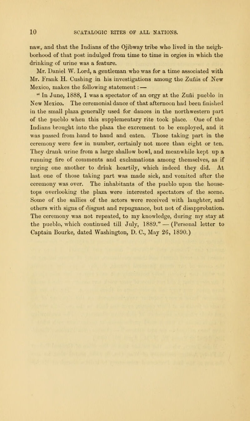 naw, and that the Indians of the Ojibway tribe who lived in the neigh- borhood of that post indulged from time to time iu orgies in which the drinking of urine was a feature. Mr. Daniel W. Lord, a gentleman who was for a time associated with Mr. Frank H. Gushing in his investigations among the Zunis of New Mexico, makes the following statement: —  In June, 1888, I was a spectator of an orgy at the Zufii pueblo in New Mexico. The ceremonial dance of that afternoon had been finished in the small plaza generally used for dauces in the northwestern part of the pueblo when this supplementary rite took place. One of the Indians brought into the plaza the excrement to be employed, and it was passed from hand to haud and eaten. Those taking part in the ceremony were few in number, certainly not more than eight or ten. They drank urine from a large shallow bowl, and meanwhile kept up a running fire of comments and exclamations among themselves, as if urging one another to drink heartily, which indeed they did. At last one of those taking part was made sick, and vomited after the ceremony was over. The inhabitants of the pueblo upon the house- tops overlooking the plaza were interested spectators of the scene. Some of the sallies of the actors were received with laughter, and others with signs of disgust and repugnance, but not of disapprobation. The ceremony was not repeated, to my knowledge, during my stay at the pueblo, which continued till July, 1889. — (Personal letter to Captain Bourke, dated Washington, D. C, May 26, 1890.)