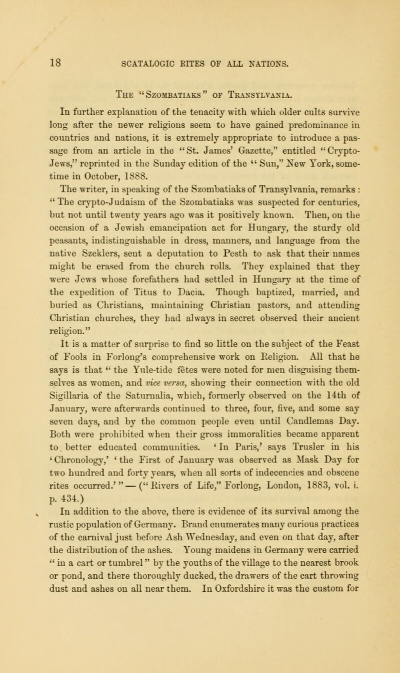 The  Szombatiaks  of Traxsylvaxia. In further explanation of the tenacity with which older cults survive long after the newer religions seem to have gained predominance in countries and nations, it is extremely appropriate to introduce a pas- sage from an article in the  St. James' Gazette, entitled  Crypto- Jews, reprinted in the Sunday edition of the  Sun, New York, some- time in October, 1S88. The writer, in speaking of the Szombatiaks of Transylvania, remarks :  The crypto-Judaism of the Szombatiaks was suspected for centuries, but not until twenty years ago was it positively known. Then, on the occasion of a Jewish emancipation act for Hungary, the sturdy old peasants, indistinguishable in dress, manners, and language from the native Szeklers, sent a deputation to Pesth to ask that their names might be erased from the church rolls. They explained that they were Jews whose forefathers had settled in Hungary at the time of the expedition of Titus to Dacia. Though baptized, married, and buried as Christians, maintaining Christian pastors, and attending Christian churches, they had always in secret observed their ancient religion. It is a matter of surprise to find so little on the subject of the Feast of Fools in Forlong's comprehensive work on Eeligion. All that he says is that  the Yule-tide fetes were noted for men disguising them- selves as women, and vice versa, showing their connection with the old Sigillaria of the Saturnalia, which, formerly observed on the 14th of January, were afterwards continued to three, four, five, and some say seven days, and by the common people even until Candlemas Day. Both were prohibited when their gross immoralities became apparent to better educated communities. ' In Paris,' says Trusler in his ' Chronology,' ' the First of January was observed as Mask Day for two hundred and forty years, when all sorts of indecencies and obscene rites occurred.'—(Rivers of Life, Forlong, London, 1883, vol. i. p. 431.) In addition to the above, there is evidence of its survival among the rustic population of Germany. Brand enumerates many curious practices of the carnival just before Ash Wednesday, and even on that day, after the distribution of the ashes. Young maidens in Germany were carried  in a cart or tumbrel by the youths of the village to the nearest brook or pond, and there thoroughly ducked, the drawers of the cart throwing dust and ashes on all near them. In Oxfordshire it was the custom for