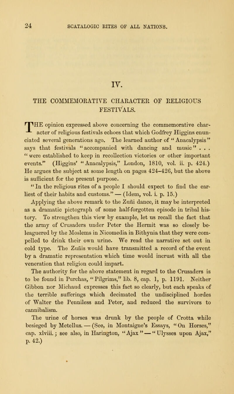 IV. THE COMMEMORATIVE CHARACTER OF RELIGIOUS FESTIVALS. 'T'HE opinion expressed above concerning the commemorative char- -*- acter of religious festivals echoes that which Godfrey Higgins enun- ciated several generations ago. The learned author of  Auacalypsis  says that festivals  accompanied with dancing and music...  were established to keep in recollection victories or other important events. (Higgins'  Anacalypsis, London, 1810, vol. ii. p. 424.) He argues the subject at some length on pages 424-426, but the above is sufficient for the present purpose.  In the religious rites of a people I should expect to find the ear- liest of their habits and customs. — (Idem, vol. i. p. 15.) Applying the above remark to the Zuni dance, it may be interpreted as a dramatic pictograph of some half-forgotten episode in tribal his- tory. To strengthen this view by example, let us recall the fact that the army of Crusaders under Peter the Hermit was so closely be- leaguered by the Moslems in Nicomedia in Bithynia that they were com- pelled to drink their own urine. We read the narrative set out in cold type. The Zuuis would have transmitted a record of the event by a dramatic representation which time would incrust with all the veneration that religion could impart. The authority for the above statement in regard to the Crusaders is to be found in Purchas, Pilgrims, lib. 8, cap. 1, p. 1191. Neither Gibbon nor Michaud expresses this fact so clearly, but each speaks of the terrible sufferings which decimated the undisciplined hordes of Walter the Penniless and Peter, and reduced the survivors to cannibalism. The urine of horses was drunk by the people of Crotta while besieged by Metellus. — (See, in Montaigne's Essays,  On Horses, cap. xlviii.; see also, in Harington, Ajax— Ulysses upon Ajax, p. 42.)