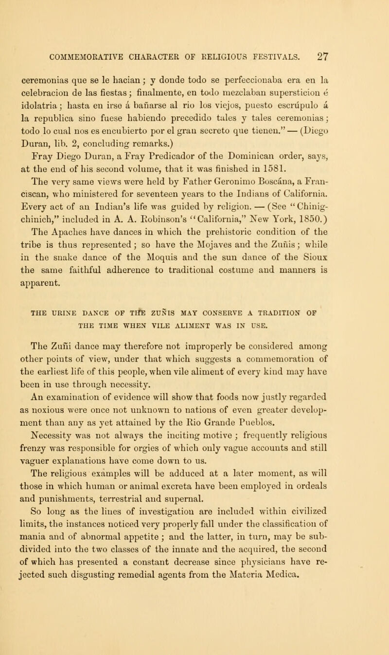 ceremonias que se le hacian; y donde todo se perfeccionaba era eu la celebraciou de las fiestas; finaluiente, en todo mezclaban supersticiou e idolatria; hasta en irse a bafiarse al rio los viejos, puesto escnipulo a la republica sino fuese habiendo precedido tales y tales ceremonias; todo lo cual uos es encubierto por el gran secreto que tienen. — (Diego Duran, lib. 2, concluding remarks.) Fray Diego Duran, a Fray Predicador of the Dominican order, says, at the end of his second volume, that it was finished in 1581. The very same views were held by Father Geronimo Boscaua, a Fran- ciscan, who ministered for seventeen years to the Indiaus of California. Every act of au Indian's life was guided by religion. — (See  Chinig- chinich, included in A. A. Bobinson's California, New York, 1850.) The Apaches have dances in which the prehistoric condition of the tribe is thus represented; so have the Mojaves and the Zunis; while in the snake dance of the Moquis and the sun dance of the Sioux the same faithful adherence to traditional costume and manners is apparent. THE URINE DANCE OP TIfE ZUNIS MAY CONSERVE A TRADITION OF THE TIME WHEN VILE ALIMENT WAS IN USE. The Zuiii dance may therefore not improperly be considered among other poiuts of view, under that which suggests a commemoration of the earliest life of this people, when vile aliment of every kind may have been in use through necessity. Au examination of evidence will show that foods now justly regarded as noxious were once not unknown to nations of even greater develop- ment than any as yet attained by the Rio Grande Pueblos. Necessity was not always the inciting motive ; frequently religious frenzy was responsible for orgies of which only vague accounts and still vaguer explanations have come down to us. The religious examples will be adduced at a later moment, as will those in which human or animal excreta have been employed in ordeals and punishments, terrestrial and supernal. So long as the lines of investigation are included within civilized limits, the instances noticed very properly fall under the classification of mania and of abnormal appetite ; and the latter, in turn, may be sub- divided into the two classes of the innate and the acquired, the second of which has presented a constant decrease since physicians have re- jected such disgusting remedial agents from the Materia Medica.
