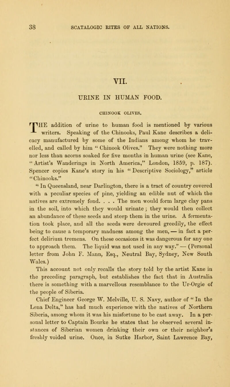 VII. URINE IN HUMAN FOOD. CHINOOK OLIVES. HPHE addition of urine to human food is mentioned by various -*- writers. Speaking of the Chinooks, Paul Kane describes a deli- cacy manufactured by some of the Indians among whom he trav- elled, and called by him  Chinook Olives. They were nothing more nor less than acorns soaked for five mouths in human urine (see Kane, Artist's Wanderings in North America, London, 1859, p. 187). Spencer copies Kane's story in his  Descriptive Sociology, article Chinooks.  In Queensland, near Darlington, there is a tract of country covered with a peculiar species of pine, yielding an edible nut of which the natives are extremely fond. . . . The men would form large clay pans in the soil, into which they would urinate ; they would then collect an abundance of these seeds and steep them in the urine. A fermenta- tion took place, and all the seeds were devoured greedily, the effect being to cause a temporary madness among the men, — in fact a per- fect delirium tremens. On these occasions it was dangerous for any one to approach them. The liquid was not used in any way. — (Personal letter from John F. Mann, Esq., Neutral Bay, Sydney, New South Wales.) This account not only recalls the story told by the artist Kane in the preceding paragraph, but establishes the fact that in Australia there is something with a marvellous resemblance to the Ur-Orgie of the people of Siberia. Chief Engineer George W. Melville, U. S. Navy, author of  In the Lena Delta, has had much experience with the natives of Noi-thern Siberia, among whom it was his misfortune to be cast away. In a per- sonal letter to Captain Bourke he states that he observed several in- stances of Siberian women drinking their own or their neighbor's freshly voided urine. Once, in Sutke Harbor, Saint Lawrence Bay,