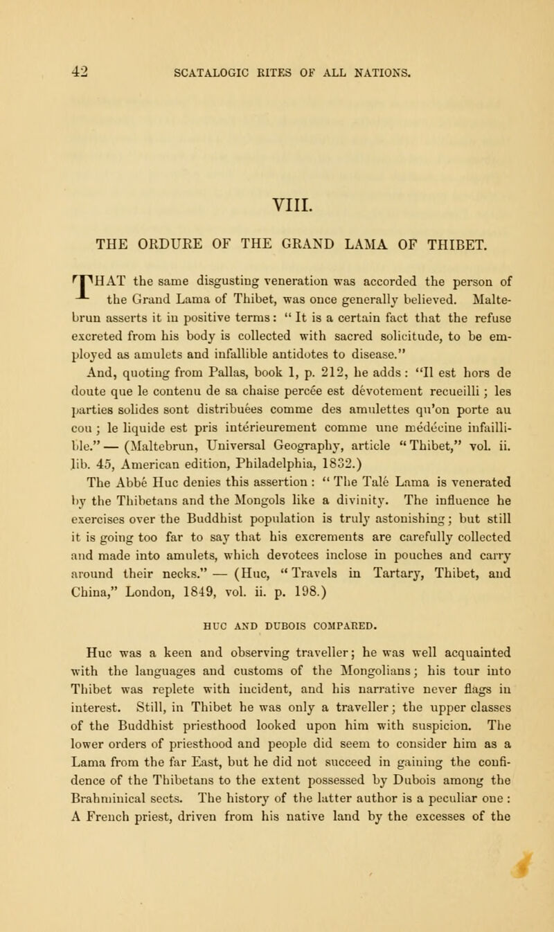 VIII. THE ORDURE OF THE GRAND LAMA OF THIBET. ff^HAT the same disgusting veneration was accorded the person of the Grand Lama of Thibet, was once generally believed. Malte- brun asserts it in positive terms:  It is a certain fact that the refuse excreted from his body is collected with sacred solicitude, to be em- ployed as amulets and infallible antidotes to disease. And, quoting from Pallas, book 1, p. 212, he adds: II est hors de doute que le contenu de sa chaise percee est devotemeut recueilli; les parties solides sont distributes comme des amulettes qu'on porte au cou ; le liquide est pris interieurement comme une medeciue infalli- ble. — (Maltebrun, Universal Geography, article  Thibet, vol. ii. lib. 45, American edition, Philadelphia, 1832.) The Abbe Hue denies this assertion :  The Tale Lama is venerated by the Thibetans and the Mongols like a divinity. The influence he exercises over the Buddhist population is truly astonishing; but still it is going too far to say that his excrements are carefully collected and made into amulets, which devotees inclose in pouches and carry around their necks. — (Hue,  Travels in Tartary, Thibet, and China, London, 1849, vol. ii. p. 198.) HUC AND DUBOIS COMPARED. Hue was a keen and observing traveller; he was well acquainted with the languages and customs of the Mongolians; his tour into Thibet was replete with incident, and his narrative never flags in interest. Still, in Thibet he was only a traveller; the upper classes of the Buddhist priesthood looked upon him with suspicion. The lower orders of priesthood and people did seem to consider him as a Lama from the far East, but he did not succeed in gaining the confi- dence of the Thibetans to the extent possessed by Dubois among the Brahminical sects. The history of the latter author is a peculiar one : A French priest, driven from his native land by the excesses of the