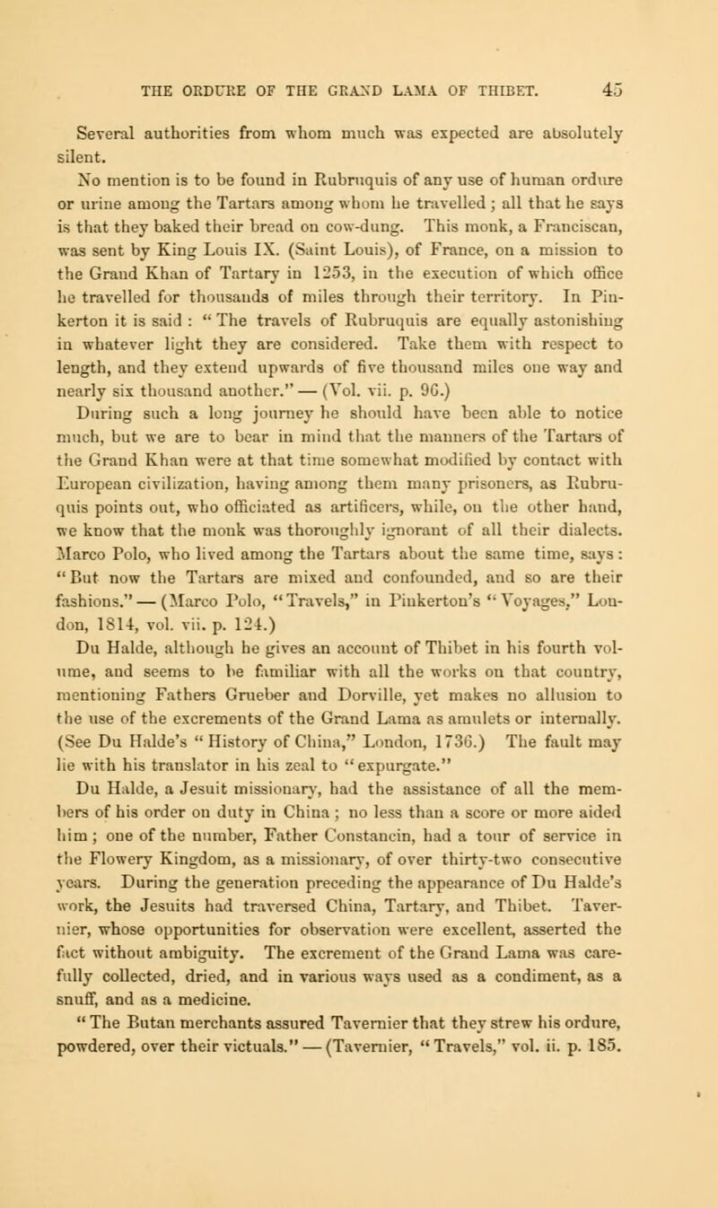 Several authorities from whom much was expected are absolutely silent. No mention is to be found in Rubruquis of any use of human ordure or urine among the Tartars among whom he travelled ; all that he says is that they baked their bread on cow-dung. This monk, a Franciscan, was sent by King Louis IX. (Saint Louis), of France, on a mission to the Grand Khan of Tartary in 1253, in the execution of which office he travelled for thousands of miles through their territory. In Piu- kerton it is said :  The travels of Rubruquis are equally astonishiug in whatever light they are considered. Take them with respect to length, and they extend upwards of five thousand miles one way and nearly six thousand another.'' — (Vol. vii. p. 9G.) During such a long journey he should have been able to notice much, but we are to bear in mind that the manners of the Tartars of the Grand Khan were at that time somewhat modified by contact with European civilization, having among them many prisoners, as Rubru- quis points out, who officiated as artificers, while, ou the other hand, we know that the monk was thoroughly ignorant of all their dialects. Marco Polo, who lived among the Tartars about the same time, says :  But now the Tartars are mixed and confounded, and so are their fashions. — (Marco Polo, Travels, in Piukerton's '• Voyages, Lou- don, 1SU, vol. vii. p. 124.) Du Halde, although he gives an account of Thibet in his fourth vol- ume, and seems to be familiar with all the works ou that country, mentioning Fathers Grueber and Dorville, yet makes no allusiou to the use of the excrements of the Grand Lama as amulets or internally. (See Du Halde's  History of China, London, 1736.) The fault may lie with his translator in his zeal to expurgate. Du Halde, a Jesuit missionary, had the assistance of all the mem- bers of his order on duty in China; no less than a score or more aided him ; one of the number, Father Constancin, had a tour of service in the Flowery Kingdom, as a missionary, of over thirty-two consecutive years. During the generation preceding the appearance of Du Halde's work, the Jesuits had traversed China, Tartary, and Thibet. Taver- nier, whose opportunities for observation were excellent, asserted the fact without ambiguity. The excrement of the Graud Lama was care- fully collected, dried, and in various ways used as a condiment, as a snuff, and as a medicine.  The Butan merchants assured Tavernier that they strew his ordure, powdered, over their victuals. — (Tavernier, Travels, vol. ii. p. 185.