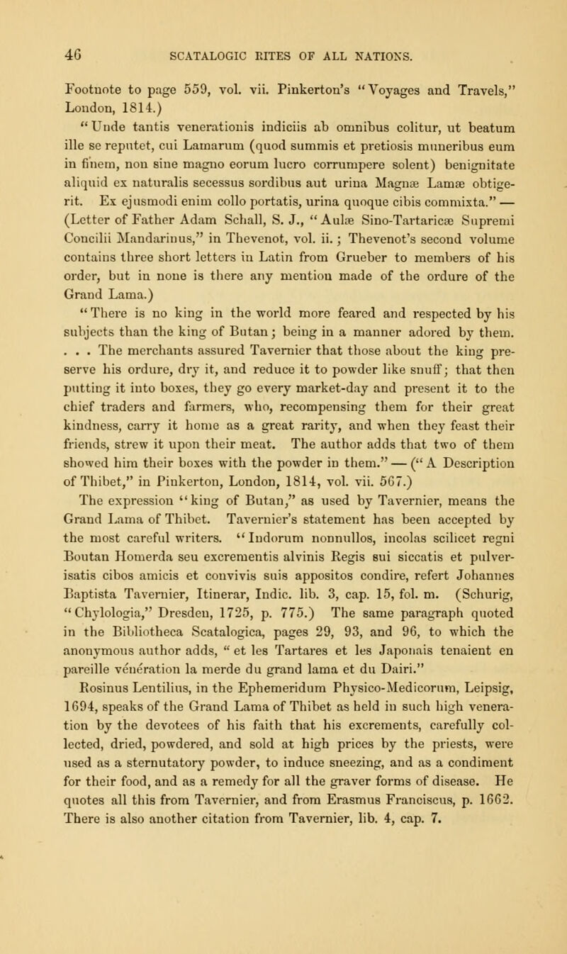 Footnote to page 559, vol. vii. Pinkerton's Voyages and Travels, London, 1814.)  Unde tantis venerationis indiciis ab omnibus colitur, ut beatum ille so reputet, cui Lamarum (quod summis et pretiosis muueribus eum in finem, nou sine magno eorum lucro corrumpere solent) benignitate aliquid ex naturalis secessus sordibus aut urina Magna? Lamae obtige- rit. Ex ejusmodi enim collo portatis, urina qnoque cibis commixta. — (Letter of Father Adam Schall, S. J.,  Aula? Sino-Tartaricaj Supremi Concilii Mandarin us, in Thevenot, vol. ii.; Thevenot's second volume contains three short letters in Latin from Grueber to members of his order, but in none is there any mention made of the ordure of the Grand Lama.) There is no king in the world more feared and respected by his subjects than the king of Butan; being in a manner adored by them. . . . The merchants assured Tavernier that those about the king pre- serve his ordure, dry it, and reduce it to powder like snuff; that then putting it into boxes, they go every market-day and present it to the chief traders and farmers, who, recompensing them for their great kindness, carry it home as a great rarity, and when they feast their friends, strew it upon their meat. The author adds that two of them showed him their boxes with the powder in them. — ( A Description of Thibet, in Piukerton, London, 1814, vol. vii. 5G7.) The expression king of Butan, as used by Tavernier, means the Grand Lama of Thibet. Tavernier's statement has been accepted by the most careful writers. Iudorum nonnullos, incolas scilicet regni Boutan Homerda seu excrementis alvinis Regis sui siccatis et pulver- isatis cibos amicis et couvivis suis appositos condire, refert Johannes Baptista Tavernier, Itinerar, Indie, lib. 3, cap. 15, fol. m. (Schurig,  Chylologia, Dresden, 1725, p. 775.) The same paragraph quoted in the Bibliotheca Scatalogica, pages 29, 93, and 96, to which the anonymous author adds,  et les Tartares et les Japonais tenaient en pareille veneration la merde du grand lama et du Dairi. Rosinus Lentilius, in the Ephemeridum Physico-Medicorum, Leipsig, 1694, speaks of the Grand Lama of Thibet as held in such high venera- tion by the devotees of his faith that his excrements, carefully col- lected, dried, powdered, and sold at high prices by the priests, were used as a sternutatory powder, to induce sneezing, and as a condiment for their food, and as a remedy for all the graver forms of disease. He quotes all this from Tavernier, and from Erasmus Franciscus, p. 1662. There is also another citation from Tavernier, lib. 4, cap. 7.