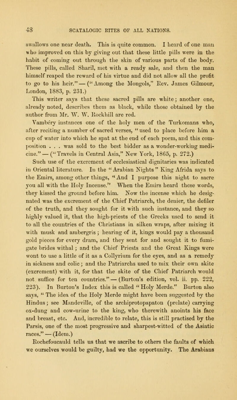 swallows one near death. This is quite common. I heard of one man who improved on this by giving out that these little pills were in the habit of coming out through the skin of various parts of the body. These pills, called Sharil, met with a ready sale, and then the man himself reaped the reward of his virtue and did not allow all the profit to go to his heir.—(Among the Mongols, Rev. James Gilmour, London, 1883, p. 231.) This writer says that these sacred pills are white; another one, already noted, describes them as black, while those obtained by the author from Mr. W. W. Eockhill are red. Vambery instances one of the holy men of the Tm-komans who, after reciting a number of sacred verses,  used to place before him a cup of water into which he spat at the end of each poem, and this com- position . . . was sold to the best bidder as a wonder-working medi- cine.—(Travels in Central Asia, New York, 18G5, p. 272.) Such use of the excrement of ecclesiastical dignitaries was indicated in Oriental literature. In the Arabian Nights King Afrida says to the Emirs, among other things, And I purpose this night to sacre you all with the Holy Incense. When the Emirs heard these words, they kissed the ground before him. Now the incense which he desig- nated was the excrement of the Chief Patriarch, the denier, the defiler of the truth, and they sought for it with such instance, and they so highly valued it, that the high-priests of the Greeks used to send it to all the countries of the Christians in silken wraps, after mixing it with musk and ambergris ; hearing of it, kings would pay a thousand gold pieces for every dram, and they sent for and sought it to fumi- gate brides withal; and the Chief Priests and the Great Kings were wont to use a little of it as a Collyrium for the eyes, and as a remedy in sickness and colic; and the Patriarchs used to mix their own skite (excrement) with it, for that the skite of the Chief Patriarch would not suffice for ten countries. — (Burton's edition, vol. ii. pp. 222, 223). In Burton's Index this is called Holy Merde. Burton also says,  The idea of the Holy Merde might have been suggested by the Hindus; see Mandeville, of the archiprotopapaton (prelate) carrying ox-dung and cow-urine to the king, who therewith anoints his face and breast, etc. And, incredible to relate, this is still practised by the Parsis, one of the most progressive and sharpest-witted of the Asiatic races. — (Idem.) Rochefoucauld tells us that we ascribe to others the faults of which we ourselves would be guilty, had we the opportunity. The Arabians