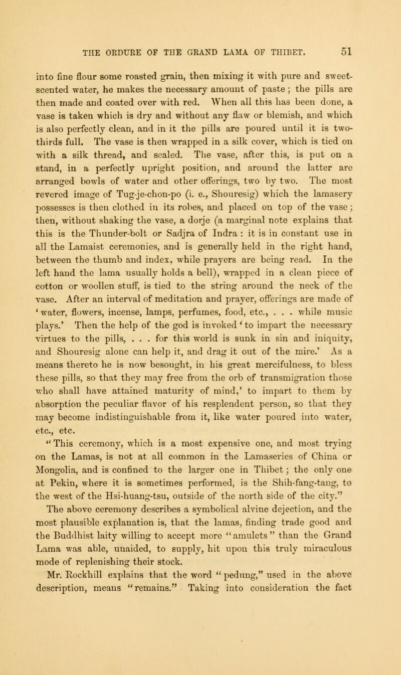 into fine flour some roasted grain, then mixing it with pure and sweet- scented water, he makes the necessary amount of paste ; the pills are then made and coated over with red. When all this has been done, a vase is taken which is dry and without any flaw or blemish, aud which is also perfectly clean, and in it the pills are poured until it is two- thirds full. The vase is then wrapped in a silk cover, which is tied on with a silk thread, and scaled. The vase, after this, is put on a stand, in a perfectly upright position, and around the latter are arranged bowls of water and other offerings, two by two. The most revered image of Tug-je-chon-po (i. e., Shouresig) which the lamasery possesses is then clothed in its robes, and placed on top of the vase; then, without shaking the vase, a dorje (a marginal note explains that this is the Thunder-bolt or Sadjra of Indra : it is in constant use in all the Lamaist ceremonies, and is generally held in the right hand, between the thumb and index, while prayers are being read. In the left hand the lama usually holds a bell), wrapped in a clean piece of cotton or woollen stuff, is tied to the string around the neck of the vase. After an interval of meditation and prayer, offerings are made of ' water, flowers, incense, lamps, perfumes, food, etc., . . . while music plays.' Then the help of the god is invoked ' to impart the necessary virtues to the pills, ... for this world is sunk in sin and iniquity, and Shouresig alone can help it, and drag it out of the mire.' As a means thereto he is now besought, in his great mercifulness, to bless these pills, so that the}' may free from the orb of transmigration those who shall have attained maturity of mind,' to impart to them by absorption the peculiar flavor of his resplendent person, so that they may become indistinguishable from it, like water poured into water, etc., etc.  This ceremony, which is a most expensive one, and most trying on the Lamas, is not at all common in the Lamaseries of China or Mongolia, and is confined to the larger one in Thibet; the only one at Pekin, where it is sometimes performed, is the Shih-fang-tang, to the west of the Hsi-huang-tsu, outside of the north side of the city. The above ceremony describes a symbolical alvine dejection, and the most plausible explanation is, that the lamas, finding trade good and the Buddhist laity willing to accept more amulets than the Grand Lama was able, unaided, to supply, hit upon this truly miraculous mode of replenishing their stock. Mr. Rockhill explains that the word  pedung, used in the above description, meaus  remains. Taking into consideration the fact
