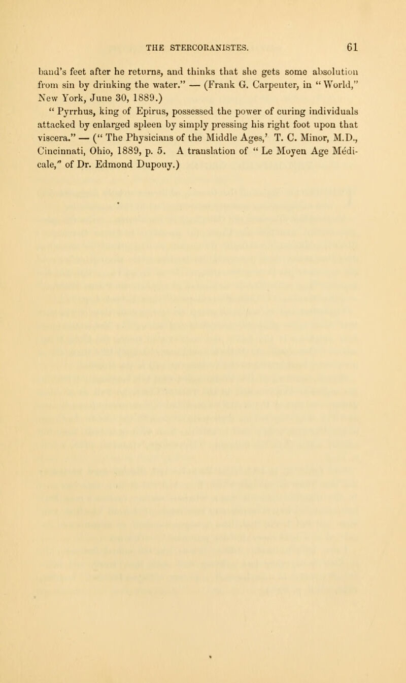 baud's feet after he returns, and thinks that she gets some absolution from sin by drinking the water. — (Frank G. Carpenter, in  World, New York, June 30, 1889.)  Pyrrhus, king of Epirus, possessed the power of curing individuals attacked by enlarged spleen by simply pressing his right foot upon that viscera. — ( The Physicians of the Middle Ages,' T. C. Minor, M.D., Cincinnati, Ohio, 1889, p. 5. A trauslation of  Le Moyen Age Medi- cale, of Dr. Edmond Dupouy.)