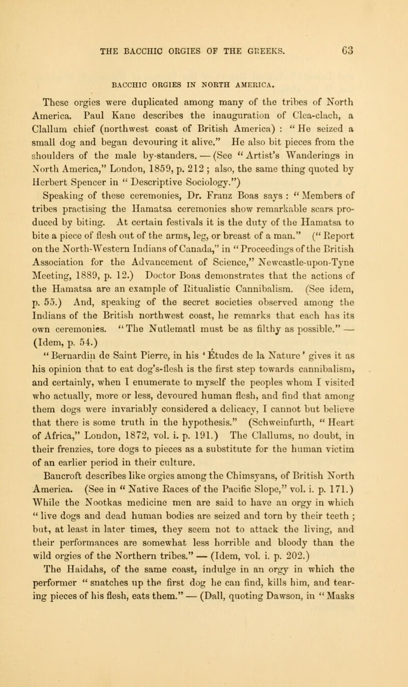 THE BACCHIC ORGIES OF THE GREEKS. C3 BACCHIC ORGIES IN NORTH AMERICA. These orgies were duplicated among many of the tribes of North America. Paul Kane describes the inauguration of C'lea-clach, a Clallum chief (northwest coast of British America) :  He seized a small dog and began devouring it alive. He also bit pieces from the shoulders of the male by-standers. — (See  Artist's Wanderings in North America, London, 1859, p. 212 ; also, the same thing quoted by Herbert Spencer in  Descriptive Sociology.) Speaking of these ceremonies, Dr. Franz Boas says :  Members of tribes practising the Hamatsa ceremonies show remarkable scars pro- duced by biting. At certain festivals it is the duty of the Hamatsa to bite a piece of flesh out of the arms, leg, or breast of a man. ( Report on the North-Western Indians of Canada, in Proceedings of the British Association for the Advancement of Science, Newcastle-upon-Tyne Meeting, 1889, p. 12.) Doctor Boas demonstrates that the actions of the Hamatsa are an example of Ritualistic Cannibalism. (See idem, p. 55.) And, speaking of the secret societies observed among the Indians of the British northwest coast, he remarks that each has its own ceremonies. The Nutlematl must be as filthy as possible. — (Idem, p. 54.)  Bernardin do Saint Pierre, in his ' Etudes de la Nature' gives it as his opinion that to eat dog's-flcsh is the first step towards cannibalism, and certainly, when I enumerate to myself the peoples whom I visited who actually, more or less, devoured human flesh, and find that among them dogs were invariably considered a delicacy, I cannot but believe that there is some truth in the hypothesis. (Schweinfurth,  Heart of Africa, London, 1872, vol. i. p. 191.) The Clallums, no doubt, in their frenzies, tore dogs to pieces as a substitute for the human victim of an earlier period in their culture. Baucroft describes like orgies among the Chimsyans, of British North America. (See in  Native Races of the Pacific Slope, vol. i. p. 171.) While the Nootkas medicine men are said to have au orgy in which  live dogs and dead human bodies are seized and torn by their teeth ; but, at least in later times, they seem not to attack the living, and their performances are somewhat less horrible and bloody than the wild orgies of the Northern tribes. — (Idem, vol. i. p. 202.) The Haidahs, of the same coast, indulge in an orgy in which the performer  snatches up the first dog he can find, kills him, and tear- ing pieces of his flesh, eats them. — (Dall, quoting Dawson, in  Masks