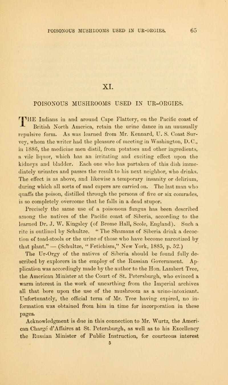 XI. POISONOUS MUSHROOMS USED IN UR-ORGIES. rPHE Indians in and around Cape Flattery, on the Pacific coast of -*• British North America, retain the urine dance in an unusually repulsive form. As was learned from Mr. Kennard, U. S. Coast Sur- vey, whom the writer had the pleasure of meeting in Washington, D.C., in 1880, the medicine men distil, from potatoes and other ingredients, a vile liquor, which has an irritating and exciting effect upon the kidneys and bladder. Each one who has partaken of this dish imme- diately urinates and passes the result to his next neighbor, who drinks. The effect is as above, and likewise a temporary insanity or delirium, during which all sorts of mad capers are carried on. The last man who quaffs the poison, distilled through the persons of five or six comrades, is so completely overcome that he falls in a dead stupor. Precisely the same use of a poisonous fungus has been described among the natives of the Pacific coast of Siberia, according to the learned Dr. J. W. Kingsley (of Brome Hall, Scole, England). Such a rite is outlined by Schultze.  The Shamans of Siberia drink a decoc- tion of toad-stools or the urine of those who have become narcotized by that plant, — (Schultze,  Fetichism, New York, 1885, p. 52.) The Ur-Orgy of the natives of Siberia should be found full}- de- scribed by explorers in the employ of the Russian Government. Ap- plication was accordingly made by the author to the Hon. Lambert Tree, the American Minister at the Court of St. Petersburgh, who evinced a warm interest in the work of unearthing from the Imperial archives all that bore upon the use of the mushroom as a urino-intoxicant. Unfortunately, the official term of Mr. Tree having expired, no in- formation was obtained from him in time for incorporation iu these pages. Acknowledgment is due in this connection to Mr. Wurtz, the Ameri- can Charge d'Affaires at St. Petersburgh, as well as to his Excellency the Russian Minister of Public Instruction, for courteous interest 5