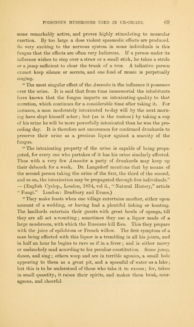 some remarkably active, and proves highly stimulating to muscular exertion. By too large a dose violent spasmodic effects are produced. So verv exciting to the nervous system in some individuals is this fungus that the effects are often very ludicrous. If a person under its influence wishes to step over a straw or a small stick, he takes a stride or a jump sufficient to clear the trunk of a tree. A talkative person cannot keep silence or secrets, and one fund of music is perpetually singing.  The most singular effect of the Amanita is the influence it possesses over the urine. It is said that from time immemorial the inhabitants have known that the fungus imparts an intoxicating quality to that secretion, which continues for a considerable time after taking it. For instance, a man moderately intoxicated to-day will by the next morn- ing have slept himself sober; but (as is the custom) by taking a cup of his urine he will be more powerfully intoxicated than he was the pre- ceding day. It is therefore not uncommon for confirmed drunkards to preserve their urine as a precious liquor against a scarcity of the fungus.  The iutoxicatiug property of the urine is capable of being propa- gated, for every one who partakes of it has his urine similarly affected. Thus with a very few Amanita; a party of drunkards may keep up their debauch for a week. Dr. Laugsdorf mentions that bv means of the second person taking the urine of the first, the third of the second, and so on, the intoxication may be propagated through five individuals. — (English Cyclop., London, 1854, vol ii.,  Natural History, article  Fungi. London : Bradbury and Evans.)  They make feasts when one village entertains another, either upon account of a wedding, or having had a plentiful fishing or hunting. The landlords entertain their guests with great bowls of opouga, till they are all set a-vomiting ; sometimes they use a liquor made of a large mushroom, with which the Russians kill flies. This they prepare with the juice of epilobium or French willow. The first symptom of a man being affected with this liquor is a trembling in all his joints, and in half an hour he begins to rave as if in a fever ; and is either merry or melancholy mad according to his peculiar constitution. Some jump, dance, and sing; others weep and are in terrible agonies, a small hole appearing to them as a great pit, and a spoonful of water as a lake ; but this is to be understood of those who take it to excess; for, taken in small quantity, it raises their spirits, and makes them brisk, cour- ageous, aud cheerful-
