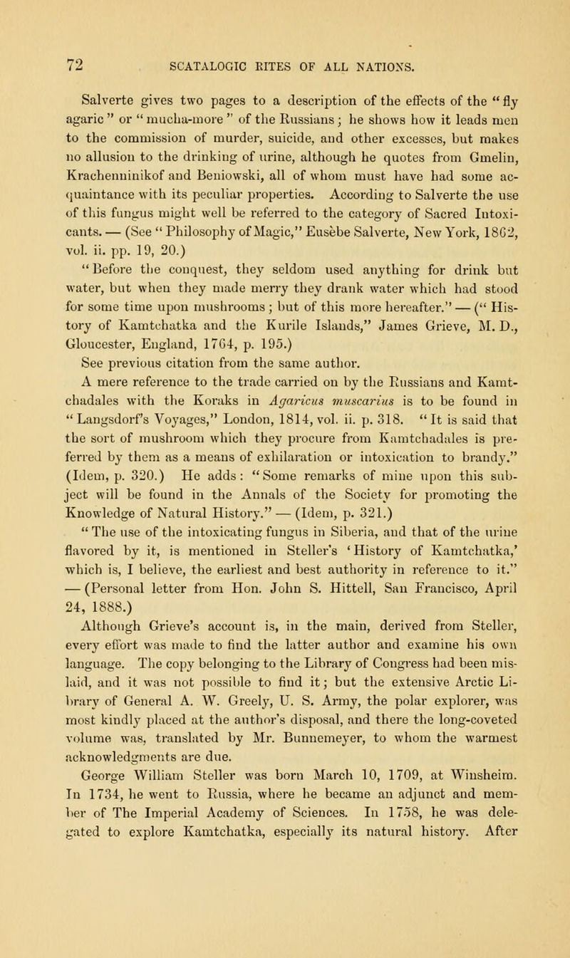 Salverte gives two pages to a description of the effects of the  fly agaric  or  rnucha-more  of the Russians ; he shows how it leads men to the commission of murder, suicide, and other excesses, but makes no allusion to the drinking of urine, although he quotes from Gmeliu, Krachenuinikof and Beniowski, all of whom must have had some ac- quaintance with its peculiar properties. According to Salverte the use of this fungus might well be referred to the category of Sacred Intoxi- cants. — (See  Philosophy of Magic, Eusebe Salverte, New York, 18G2, vol. ii. pp. 19, 20.)  Before the conquest, they seldom used anything for drink but water, but when they made merry they drank water which had stood for some time upon mushrooms ; but of this more hereafter. — ( His- tory of Kamtchatka and the Kurile Islands, James Grieve, M. D., Gloucester, England, 1764, p. 195.) See previous citation from the same author. A mere reference to the trade carried on by the Russians and Kamt- chadales with the Koraks in Agaricus muscarius is to be found in  Langsdorf's Voyages, London, 1814, vol. ii. p. 318.  It is said that the sort of mushroom which they procure from Kamtchadales is pre- ferred by them as a means of exhilaration or intoxication to brandy. (Idem, p. 320.) He adds: Some remarks of mine upon this sub- ject will be found in the Annals of the Society for promoting the Knowledge of Natural History. — (Idem, p. 321.)  The use of the intoxicating fungus in Siberia, and that of the urine flavored by it, is mentioned in Steller's ' History of Kamtchatka,' which is, I believe, the earliest and best authority in reference to it. — (Personal letter from Hon. John S. Hittell, San Francisco, April 24, 1888.) Although Grieve's account is, in the main, derived from Steller, every effort was made to find the latter author and examine his own language. The copy belonging to the Library of Congress had been mis- laid, and it was not possible to find it; but the extensive Arctic Li- brary of General A. W. Greely, U. S. Army, the polar explorer, was most kindly placed at the author's disposal, and there the long-coveted volume was, translated by Mr. Bunnemeyer, to whom the warmest acknowledgments are due. George William Steller was born March 10, 1709, at Winsheim. In 1734, he went to Russia, where he became an adjunct and mem- ber of The Imperial Academy of Sciences. In 1758, he was dele- gated to explore Kamtchatka, especially its natural history. After