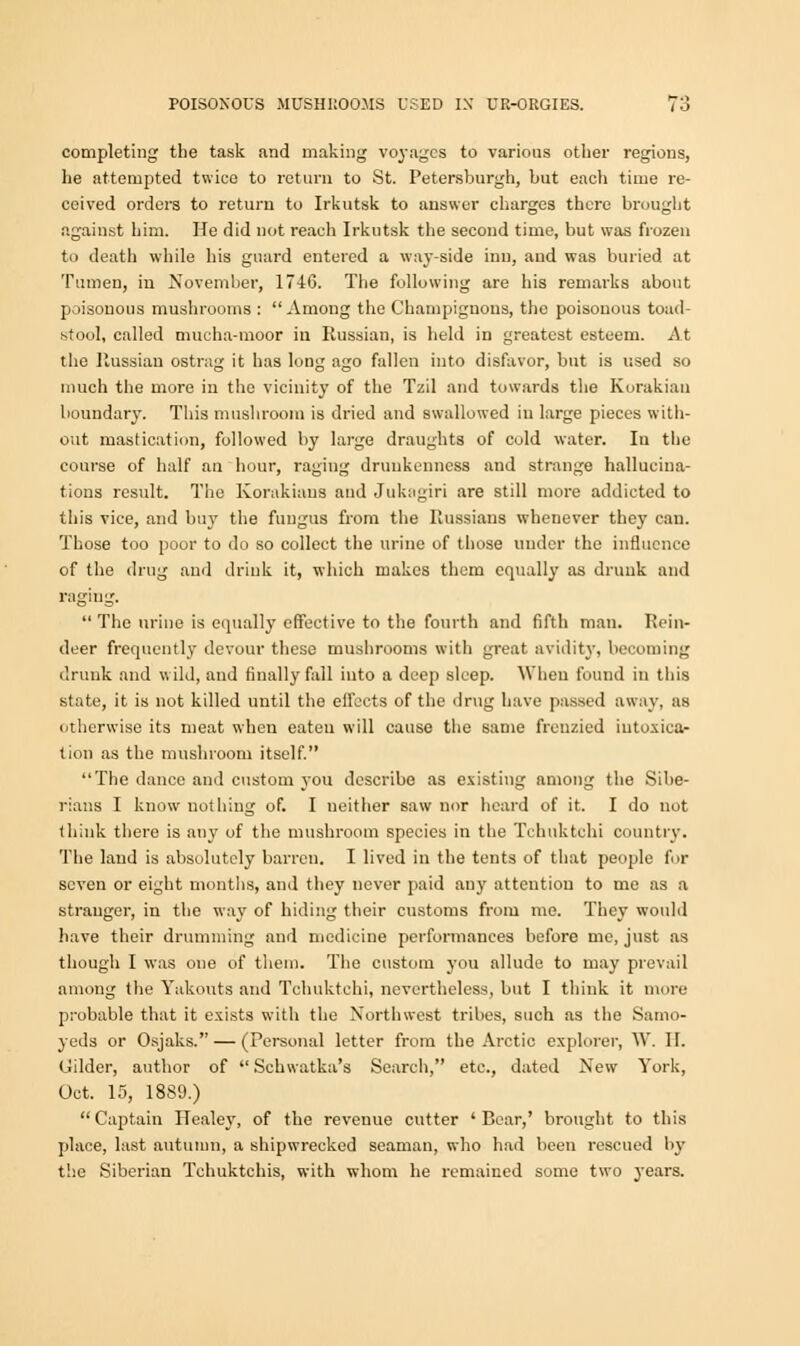 completing the task and making voyages to various other regions, he attempted twice to return to St. Petersburgh, but each time re- ceived orders to return to Irkutsk to answer charges there brought against him. He did not reach Irkutsk the second time, but was frozen to death while his guard entered a way-side inn, and was buried at Tumen, in November, 1746. The following are his remarks about poisonous mushrooms :  Among the Champignons, the poisonous toad- stool, called mucha-moor in Russian, is held in greatest esteem. At the Russian ostrag it has long ago fallen into disfavor, but is used so much the more in the vicinity of the Tzil and towards the Korakian boundary. This mushroom is dried and swallowed in large pieces with- out mastication, followed by large draughts of cold water. In the course of half an hour, raging drunkenness and strange hallucina- tions result. The Korakiaus and Jukagiri are still more addicted to this vice, and buy the fungus from the Russians whenever they can. Those too poor to do so collect the urine of those under the influence of the drug and drink it, which makes them equally as drunk and raging.  The urine is equally effective to the fourth and fifth man. Rein- deer frequently devour these mushrooms with great avidity, becoming drunk and wild, and finally fall into a deep sleep. When found in this state, it is not killed until the effects of the drug have passed away, as otherwise its meat when eaten will cause the same frenzied intoxica- tion as the mushroom itself. The dance and custom you describe as existing among the Sibe- rians I know nothing of. I neither saw nor heard of it. I do not think there is any of the mushroom species in the Tchuktchi country. The land is absolutely barren. I lived in the tents of that people for seven or eight months, and they never paid any attention to me as a stranger, in the way of hiding their customs from me. They would have their drumming and medicine performances before me, just as though I was one of them. The custom you allude to may prevail among the Yakouts and Tchuktchi, nevertheless, but I think it mure probable that it exists with the Northwest tribes, such as the Samo- yeds or Osjaks. — (Personal letter from the Arctic explorer, W. II. Gilder, author of  Scbwatka's Search, etc., dated New York, Oct. 15, 1889.) Captain Healey, of the revenue cutter 'Bear,' brought to this place, last autumn, a shipwrecked seaman, who had been rescued by the Siberian Tchuktchis, with whom he remained some two years.