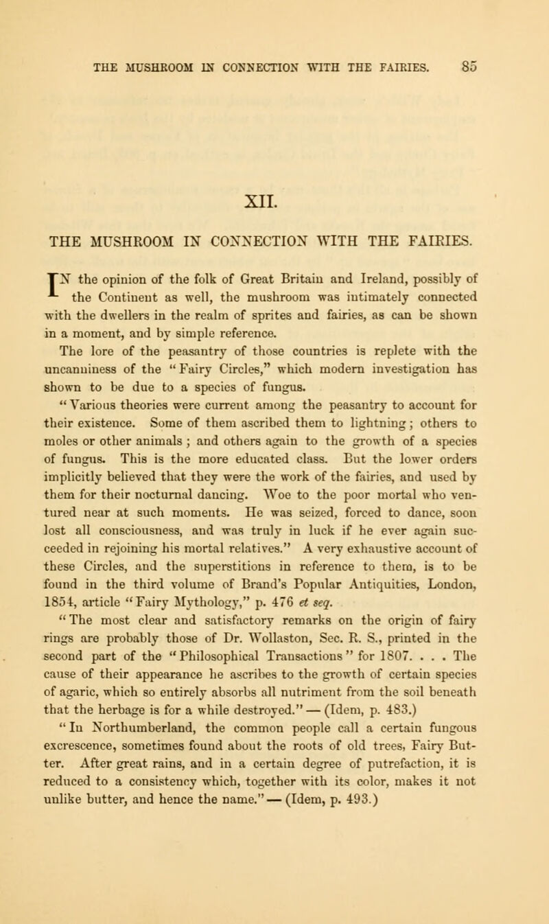 XII. THE MUSHROOM IN CONNECTION WITH THE FAIEIES. TN the opinion of the folk of Great Britain and Ireland, possibly of the Continent as well, the mushroom was intimately connected with the dwellers in the realm of sprites and fairies, as can be shown in a moment, and by simple reference. The lore of the peasantry of those countries is replete with the uncanuiness of the Fairy Circles, which modern investigation has shown to be due to a species of fungus.  Various theories were current among the peasantry to account for their existence. Some of them ascribed them to lightning; others to moles or other animals ; and others again to the growth of a species of fungus. This is the more educated class. But the lower orders implicitly believed that they were the work of the fairies, and used by them for their nocturnal dancing. Woe to the poor mortal who ven- tured near at such moments. He was seized, forced to dance, soon lost all consciousness, and was truly in luck if he ever again suc- ceeded in rejoining his mortal relatives. A very exhaustive account of these Circles, and the superstitions in reference to them, is to be found in the third volume of Brand's Popular Antiquities, London, 1854, article Fairy Mythology, p. 476 et seq.  The most clear and satisfactory remarks on the origin of fairy rings are probably those of Dr. Wollaston, Sec. R. S., printed in the second part of the Philosophical Transactions  for 1S07. . . . The cause of their appearance he ascribes to the growth of certain species of agaric, which so entirely absorbs all nutriment from the soil beneath that the herbage is for a while destroyed. — (Idem, p. 483.)  In Northumberland, the common people call a certain fungous excrescence, sometimes found about the roots of old trees, Fairy But- ter. After great rains, and in a certain degree of putrefaction, it is reduced to a consistency which, together with its color, makes it not unlike butter, and hence the name.— (Idem, p. 493.)