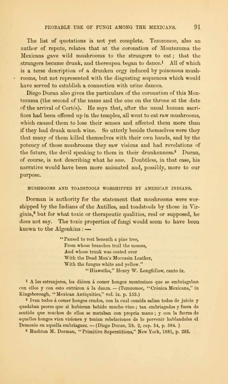 The list of quotations is not yet complete. Tezozomoc, also an author of repute, relates that at the coronation of Montezuma the Mexicans gave wild mushrooms to the strangers to eat; that the strangers became drunk, and thereupou began to dance.1 All of which is a terse description of a drunken orgy induced by poisonous mush- rooms, but not represented with the disgusting sequences which would have served to establish a connection with urine dances. Diego Duran also gives the particulars of the coronation of this Mon- tezuma (the second of the name and the one on the throne at the date of the arrival of Cortes). He says that, after the usual human sacri- fices had been offered up in the temples, all went to eat raw mushrooms, which caused them to lose their senses and affected them more than if they had drunk much wine. So utterly beside themselves were they that many of them killed themselves with their own hands, and by the potency of those mushrooms they saw visions and had revelations of the future, the devil speaking to them in their drunkenness.2 Duran, of course, is not describing what he saw. Doubtless, in that case, his narrative would have been more animated aud, possibly, more to our purpose. MUSHROOMS AND TOADSTOOLS WORSHIPPED BY AMERICAN INDIANS. Dorman is authority for the statement that mushrooms were wor- shipped by the Indians of the Antilles, and toadstools by those in Vir- ginia,8 but for what toxic or therapeutic qualities, real or supposed, he does not say. The toxic properties of fungi would seem to have been knowu to the Algonkins : —  Paused to rest beneath a pine tree. From whose branches trail the mosses, And whose trunk was coated over With the Dead Man's Moccasin Leather, With the fungus white and yellow. Hiawatha, Henry W. Longfellow, canto ix. 1 A los estranjeros, les dieron a comer hongos montesinos que se embriagaban con ellos y con esto entrdron a la danza. — (Tezozomoc,  Cronica Mexicana, in Kingsborough, Mexican Antiquities, vol. ix. p. 153.) 2 Ivan todos a comer hongos crados, con la cual comida salian todos de juicio y quedaban peores que si hubieran bebido mucho vino ; tan embriagados y fuera de sentido que muchos de ellos se mataban con propria mano ; y con la fuerza de aquellos hongos vian visiones y tenian rebelaciones de lo porvenir hablandoles el Demonio en aquella embriaguez. — (Diego Duran, lib. 2, cap. 54, p. 564. ) 8 Rushton M. Dorman, Primitive Superstitions, New York, 1881, p. 295.