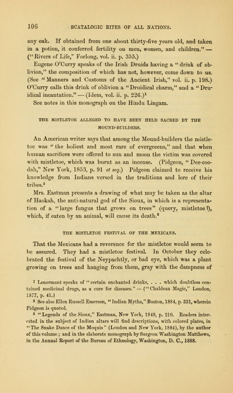 any oak. If obtained from one about thirty-five years old, and taken in a potion, it conferred fertility on men, women, and children. — ( Rivers of Life, Forlong, vol. ii. p. 355.) Eugene O'Curry speaks of the Irish Druids having a  drink of ob- livion, the composition of which has not, however, come down to us. (See Manners and Customs of the Ancient Irish, vol. ii. p. 198.) O'Curry calls this drink of oblivion a Druidical charm, and a  Dru- idical incantation. — (Idem, vol. ii. p. 226.)1 See notes in this monograph on the Hindu Lingam. THE MISTLETOE ALLEGED TO HAVE BEEN HELD SACRED BY THE MOUND-BUILDERS. An American writer says that among the Mound-builders the mistle- toe was  the holiest and most rare of evergreens, and that when human sacrifices were offered to sun and moon the victim was covered with mistletoe, which was burnt as an incense. (Pidgeon,  Dee-coo- dah, New York, 1853, p. 91 et seq.) Pidgeon claimed to receive his knowledge from Indians versed in the traditions and lore of their tribes.2 Mrs. Eastman presents a drawing of what may be taken as the altar of Haokah, the anti-natural god of the Sioux, in which is a representa- tion of a large fungus that grows on trees (query, mistletoe 1), which, if eaten by an animal, will cause its death.8 THE MISTLETOE FESTIVAL OF THE MEXICANS. That the Mexicans had a reverence for the mistletoe would seem to be assured. They had a mistletoe festival. In October they cele- brated the festival of the Neypachtly, or bad eye, which was a plant growing on trees and hanging from them, gray with the dampness of 1 Lenormant speaks of  certain enchanted drinks, . . . which doubtless con- tained medicinal drugs, as a cure for diseases.—(Chaldean Magic, London, 1877, p. 41.) 2 See also Ellen Russell Emerson,  Indian Myths, Boston, 1884, p. 331, wherein Pidgeon is quoted. 3 Legends of the Sioux, Eastman, New York, 1849, p. 210. Readers inter- ested in the subject of Indian altars will find descriptions, with colored plates, in The Snake Dance of the Moquis (London and New York, 1884), by the author of this volume ; and in the elaborate monograph by Surgeon Washington Matthews, in the Annual Report of the Bureau of Ethnology, Washington, D. C, 1888.