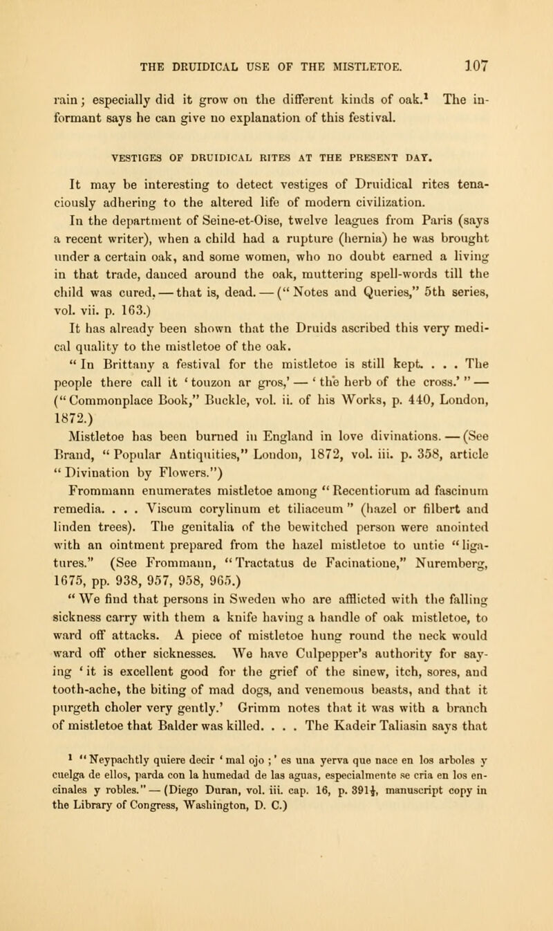 rain; especially did it grow on the different kinds of oak.1 The in- formant says he can give no explanation of this festival. VESTIGES OF DRUIDICAL RITES AT THE PRESENT DAY. It may he interesting to detect vestiges of Druidical rites tena- ciously adhering to the altered life of modern civilization. In the department of Seine-et-Oise, twelve leagues from Paris (says a recent writer), when a child had a rupture (hernia) he was brought under a certain oak, and some women, who no doubt earned a living in that trade, danced around the oak, muttering spell-words till the child was cured, — that is, dead. — (Notes and Queries, 5th series, vol. vii. p. 163.) It has already been shown that the Druids ascribed this very medi- cal quality to the mistletoe of the oak.  In Brittany a festival for the mistletoe is still kept. . . . The people there call it ' touzon ar gros,' — ' the herb of the cross.'  — (Commonplace Book, Buckle, vol. ii. of his Works, p. 440, Loudon, 1872.) Mistletoe has been burned in England in love divinations. — (See Brand,  Popular Antiquities, London, 1872, vol. iii. p. 358, article  Divination by Flowers.) Frommann enumerates mistletoe among  Recentiorum ad fascinum remedia. . . . Viscum corylinum et tiliaceum  (hazel or filbert and linden trees). The geuitalia of the bewitched person were anointed with an ointment prepared from the hazel mistletoe to untie  liga- tures. (See Frommann,  Tractatus de Facinatioue, Nuremberg, 1675, pp. 938, 957, 958, 965.)  We find that persons in Sweden who are afflicted with the falling sickness carry with them a knife having a handle of oak mistletoe, to ward off attacks. A piece of mistletoe hung round the neck would ward off other sicknesses. We have Culpepper's authority for saj-- ing ' it is excellent good for the grief of the sinew, itch, sores, aud tooth-ache, the biting of mad dogs, and venemous beasts, and that it purgeth choler very gently.' Grimm notes that it was with a branch of mistletoe that Balder was killed. . . . The Kadeir Taliasin says that 1  Neypachtly quiere decir ' mal ojo ;' es una yerva que nace en los arboles y cuelga de ellos, parda con la humedad de las aguas, especialmente se cria en los en- cinales y robles.— (Diego Duran, vol. iii. cap. 16, p. 391^, manuscript copy in the Library of Congress, Washington, D. C.)